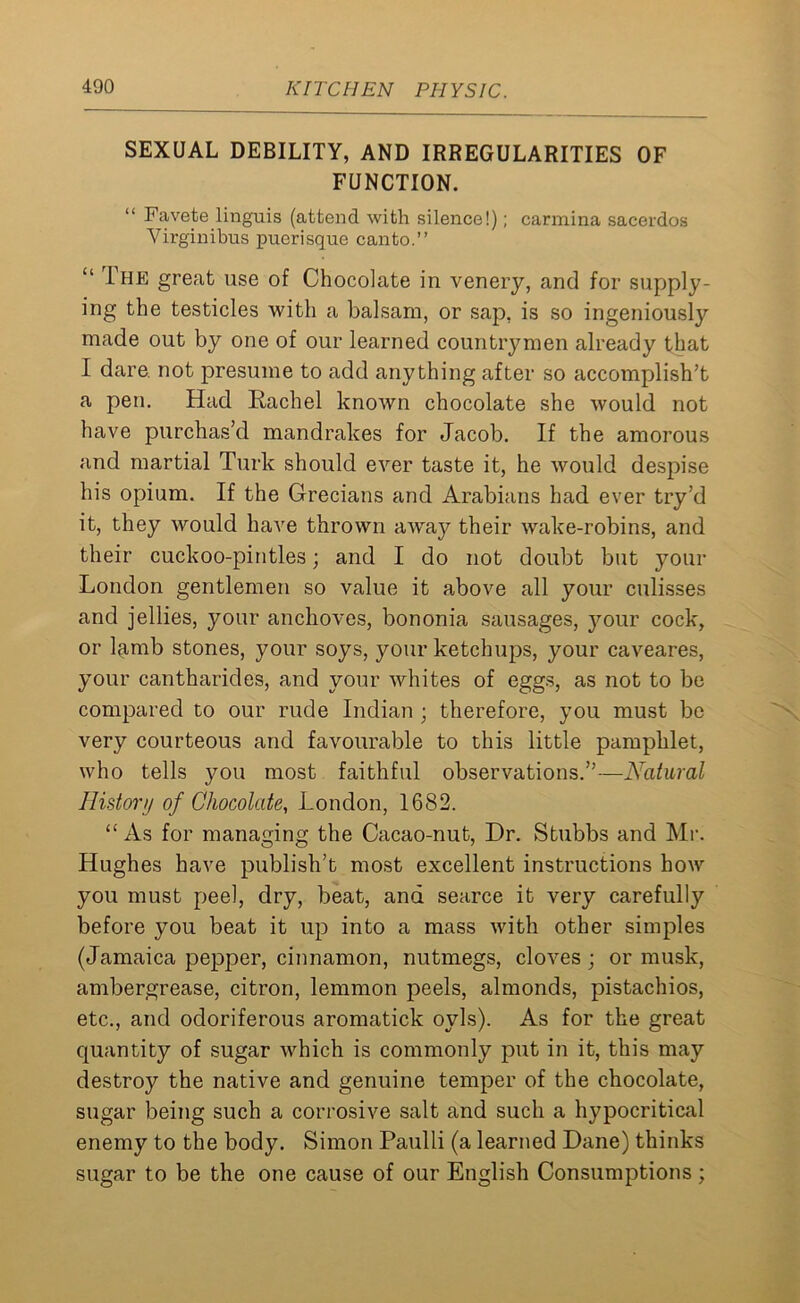 SEXUAL DEBILITY, AND IRREGULARITIES OF FUNCTION. “ Favete linguis (attend with silence!); carmina sacerdos Yirginibus puerisque canto.” “ The great use of Chocolate in venery, and for supply- ing the testicles with a balsam, or sap, is so ingeniously made out by one of our learned countrymen already that I dare, not presume to add anything after so accomplish’t a pen. Had Rachel known chocolate she would not have purchas’d mandrakes for Jacob. If the amorous and martial Turk should ever taste it, he would despise his opium. If the Grecians and Arabians had ever try’d it, they would have thrown away their wake-robins, and their cuckoo-pintles; and I do not doubt but your London gentlemen so value it above all your culisses and jellies, your anchoves, bononia sausages, your cock, or lamb stones, your soys, your ketchups, your caveares, your cantharides, and your whites of eggs, as not to be compared to our rude Indian ; therefore, you must be very courteous and favourable to this little pamphlet, who tells you most faithful observations.”—Natural History of Chocolate, London, 1682. “As for managing the Cacao-nut, Dr. Stubbs and Mr. Hughes have publish’t most excellent instructions how you must peel, dry, beat, and searce it very carefully before you beat it up into a mass with other simples (Jamaica pepper, cinnamon, nutmegs, cloves ; or musk, ambergrease, citron, lemmon peels, almonds, pistachios, etc., and odoriferous aromatick oyls). As for the great quantity of sugar which is commonly put in it, this may destroy the native and genuine temper of the chocolate, sugar being such a corrosive salt and such a hypocritical enemy to the body. Simon Paulli (a learned Dane) thinks sugar to be the one cause of our English Consumptions;