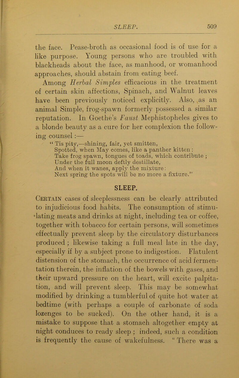 the face. Pease-broth as occasional food is of use for a like purpose. Young persons who are troubled with blackheads about the face, as manhood, or womanhood approaches, should abstain from eating beef. Among Herbal Simples efficacious in the treatment of certain skin affections, Spinach, and Walnut leaves have been previously noticed explicitly. Also, as an animal Simple, frog-spawn formerly possessed a similar reputation. In Goethe’s Faust Mephistopheles gives to a blonde beauty as a cure for her complexion the follow- ing counsel:— “ Tis pity,—shining, fair, yet smitten, Spotted, when May comes, like a panther kitten : Take frog spawn, tongues of toads, which contribute ; Under the full moon deftly destillate, And when it wanes, apply the mixture: Next spring the spots will be no more a fixture.” SLEEP. Certain cases of sleeplessness can be clearly attributed to injudicious food habits. The consumption of stimu- dating meats and drinks at night, including tea or coffee, together with tobacco for certain persons, will sometimes effectually prevent sleep by the circulatory disturbances produced; likewise taking a full meal late in the day, especially if by a subject prone to indigestion. Flatulent distension of the stomach, the occurrence of acid fermen- tation therein, the inflation of the bowels with gases, and their upward pressure on the heart, will excite palpita- tion, and will prevent sleep. This may be somewhat modified by drinking a tumblerful of quite hot water at bedtime (with perhaps a couple of carbonate of soda lozenges to be sucked). On the other hand, it is a mistake to suppose that a stomach altogether empty at night conduces to ready sleep; indeed, such a condition is frequently the cause of wakefulness. “ There was a