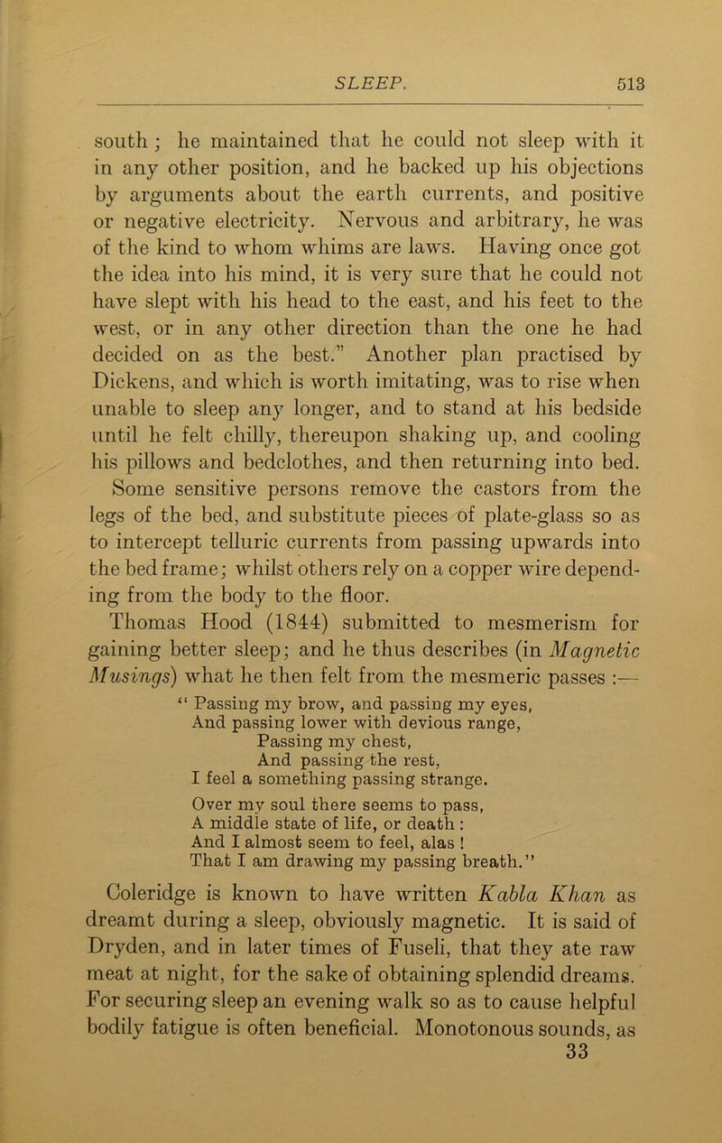 south ; lie maintained that he could not sleep with it in any other position, and he backed up his objections by arguments about the earth currents, and positive or negative electricity. Nervous and arbitrary, he was of the kind to whom whims are laws. Having once got the idea into his mind, it is very sure that he could not have slept with his head to the east, and his feet to the west, or in any other direction than the one he had decided on as the best.” Another plan practised by Dickens, and which is worth imitating, was to rise when unable to sleep any longer, and to stand at his bedside until he felt chilly, thereupon shaking up, and cooling his pillows and bedclothes, and then returning into bed. Some sensitive persons remove the castors from the legs of the bed, and substitute pieces of plate-glass so as to intercept telluric currents from passing upwards into the bed frame; whilst others rely on a copper wire depend- ing from the body to the floor. Thomas Hood (1844) submitted to mesmerism for gaining better sleep; and he thus describes (in Magnetic Musings) what he then felt from the mesmeric passes “ Passing my brow, and passing my eyes, And passing lower with devious range, Passing my chest, And passing the rest, I feel a something passing strange. Over my soul there seems to pass, A middle state of life, or death : And I almost seem to feel, alas ! That I am drawing my passing breath.” Coleridge is known to have written Kabla Khan as dreamt during a sleep, obviously magnetic. It is said of Dryden, and in later times of Fuseli, that they ate raw meat at night, for the sake of obtaining splendid dreams. For securing sleep an evening walk so as to cause helpful bodily fatigue is often beneficial. Monotonous sounds, as 33