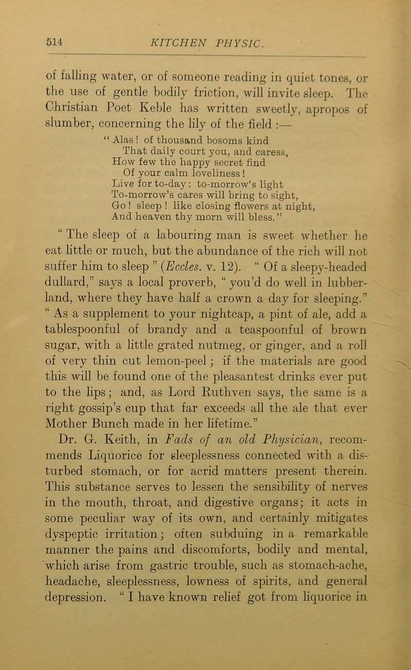 of falling water, or of someone reading in quiet tones, or the use of gentle bodily friction, will invite sleep. The Christian Poet Keble has written sweetly, apropos of slumber, concerning the lily of the field :— “ Alas ! of thousand bosoms kind That daily court you, and caress, How few the happy secret find Of your calm loveliness! Live for to-day : to-morrow’s light To-morrow’s cares will bring to sight, Go ! sleep ! like closing flowers at night, And heaven thy morn will bless. ” “ The sleep of a labouring man is sweet whether he eat little or much, but the abundance of the rich will not suffer him to sleep ” (Eccles. v. 12). “ Of a sleepy-headed dullard,” says a local proverb, “ you’d do well in lubber- land, where they have half a crown a day for sleeping.” “ As a supplement to your nightcap, a pint of ale, add a tablespoonful of brandy and a teaspoonful of brown sugar, with a little grated nutmeg, or ginger, and a roll of very thin cut lemon-peel; if the materials are good this will be found one of the pleasantest drinks ever put to the lips; and, as Lord Ruthven says, the same is a right gossip’s cup that far exceeds all the ale that ever Mother Bunch made in her lifetime.” Dr. Gr. Keith, in Fads of an old Physician, recom- mends Liquorice for sleeplessness connected with a dis- turbed stomach, or for acrid matters present therein. This substance serves to lessen the sensibility of nerves in the mouth, throat, and digestive organs; it acts in some peculiar way of its own, and certainly mitigates dyspeptic irritation; often subduing in a remarkable manner the pains and discomforts, bodily and mental, which arise from gastric trouble, such as stomach-ache, headache, sleeplessness, lowness of spirits, and general depression. “ I have known relief got from liquorice in