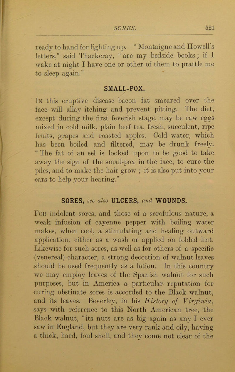 ready to hand for lighting up. “ Montaigne and Howell’s letters,” said Thackeray, “ are my bedside books; if I wake at night I have one or other of them to prattle me to sleep again.” SMALL-POX. In this eruptive disease bacon fat smeared over the face will allay itching and prevent pitting. The diet, ■except during the first feverish stage, may be raw eggs mixed in cold milk, plain beef tea, fresh, succulent, ripe fruits, grapes and roasted apples. Cold water, which has been boiled and filtered, may be drunk freely. “ The fat of an eel is looked upon to be good to take away the sign of the small-pox in the face, to cure the piles, and to make the hair grow ; it is also put into your ■ears to help your hearing.” SORES, s<?e also ULCERS, and WOUNDS. For indolent sores, and those of a scrofulous nature, a weak infusion of cayenne pepper with boiling water makes, when cool, a stimulating and healing outward application, either as a wash or applied on folded lint. Likewise for such sores, as well as for others of a specific (venereal) character, a strong decoction of walnut leaves should be used frequently as a lotion. In this country we may employ leaves of the Spanish walnut for such purposes, but in America a particular reputation for •curing obstinate sores is accorded to the Black walnut, and its leaves. Beverley, in his History of Virginia, says with reference to this North American tree, the Black walnut, “its nuts are as big again as any I ever saw in England, but they are very rank and oily, having a thick, hard, foul shell, and they come not clear of the