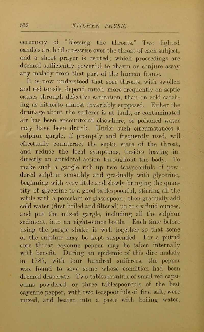 ceremony of “ blessing the throats.” Two lighted candles are held crosswise over the throat of each subject, and a short prayer is recited; which proceedings are deemed sufficiently powerful to charm or conjure away any malady from that part of the human frame. It is now understood that sore throats, with swollen and red tonsils, depend much more frequently on septic causes through defective sanitation, than on cold catch- ing as hitherto almost invariably supposed. Either the drainage about the sufferer is at fault, or contaminated air has been encountered elsewhere, or poisoned water may have been drunk. Under such circumstances a sulphur gargle, if promptly and frequently used, will effectually counteract the septic state of the throat, and reduce the local symptoms, besides having in- directly an antidotal action throughout the bod}’. To make such a gargle, rub up two teaspoonfuls of pow- dered sulphur smoothly and gradually with glycerine, beginning with very little and slowly bringing the quan- tity of glycerine to a good tablespoonful, stirring all the while with a porcelain or glass spoon; then gradually add cold water (first boiled and filtered) up to six fluid ounces, and put the mixed gargle, including all the sulphur sediment, into an eight-ounce bottle. Each time before using the gargle shake it well together so that some of the sulphur may be kept suspended. For a putrid sore throat cayenne pepper may be taken internally with benefit. During an epidemic of this dire malady in 1787, with four hundred sufferers, the pepper was found to save some whose condition had been deemed desperate. Two tablespoonfuls of small red capsi- cums powdered, or three tablespoonfuls of the best cayenne pepper, with two teaspoonfuls of fine salt, were mixed, and beaten into a paste with boiling water,