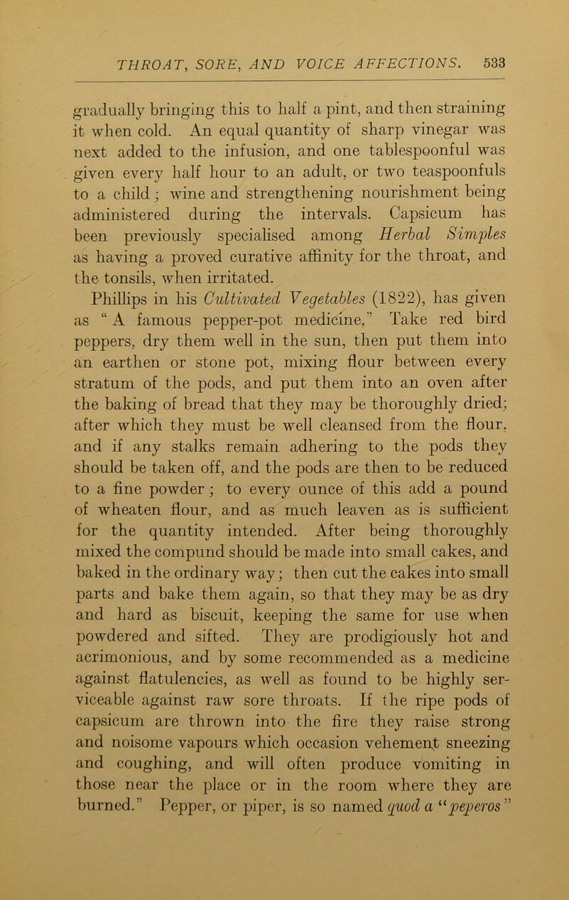 gradually bringing this to half a pint, and then straining it when cold. An equal quantity of sharp vinegar was next added to the infusion, and one tablespoonful was given every half hour to an adult, or two teaspoonfuls to a child; wine and strengthening nourishment being administered during the intervals. Capsicum has been previously specialised among Herbal Simples as having a proved curative affinity for the throat, and the tonsils, when irritated. Phillips in his Cultivated Vegetables (1822), has given as “ A famous pepper-pot medicine. ” Take red bird peppers, dry them well in the sun, then put them into an earthen or stone pot, mixing flour between every stratum of the pods, and put them into an oven after the baking of bread that they may be thoroughly dried; after which they must be well cleansed from the flour, and if any stalks remain adhering to the pods they should be taken off, and the pods are then to be reduced to a fine powder ; to every ounce of this add a pound of wheaten flour, and as much leaven as is sufficient for the quantity intended. After being thoroughly mixed the compund should be made into small cakes, and baked in the ordinary way; then cut the cakes into small parts and bake them again, so that they may be as dry and hard as biscuit, keeping the same for use when powdered and sifted. They are prodigiously hot and acrimonious, and by some recommended as a medicine against flatulencies, as well as found to be highly ser- viceable against raw sore throats. If the ripe pods of capsicum are thrown into the fire they raise strong and noisome vapours which occasion vehement sneezing and coughing, and will often produce vomiting in those near the place or in the room where they are burned.” Pepper, or piper, is so named quod a “peperos ”