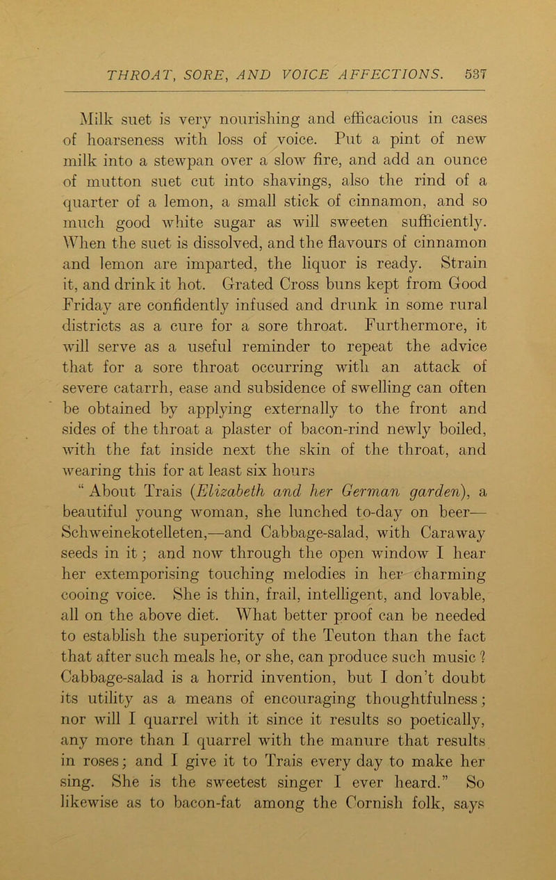 Milk suet is very nourishing and efficacious in cases of hoarseness with loss of voice. Put a pint of new milk into a stewpan over a slow fire, and add an ounce of mutton suet cut into shavings, also the rind of a quarter of a lemon, a small stick of cinnamon, and so much good white sugar as will sweeten sufficiently. When the suet is dissolved, and the flavours of cinnamon and lemon are imparted, the liquor is ready. Strain it, and drink it hot. Grated Cross buns kept from Good Friday are confidently infused and drunk in some rural districts as a cure for a sore throat. Furthermore, it will serve as a useful reminder to repeat the advice that for a sore throat occurring with an attack of severe catarrh, ease and subsidence of swelling can often be obtained by applying externally to the front and sides of the throat a plaster of bacon-rind newly boiled, with the fat inside next the skin of the throat, and wearing this for at least six hours “ About Trais (Elizabeth and her German garden), a beautiful young woman, she lunched to-day on beer— Schweinekotelleten,—and Cabbage-salad, with Caraway seeds in it; and now through the open window I hear her extemporising touching melodies in her charming cooing voice. She is thin, frail, intelligent, and lovable, all on the above diet. What better proof can be needed to establish the superiority of the Teuton than the fact that after such meals he, or she, can produce such music 1 Cabbage-salad is a horrid invention, but I don’t doubt its utility as a means of encouraging thoughtfulness; nor will I quarrel with it since it results so poetically, any more than I quarrel with the manure that results in roses; and I give it to Trais every day to make her sing. She is the sweetest singer I ever heard.” So likewise as to bacon-fat among the Cornish folk, says