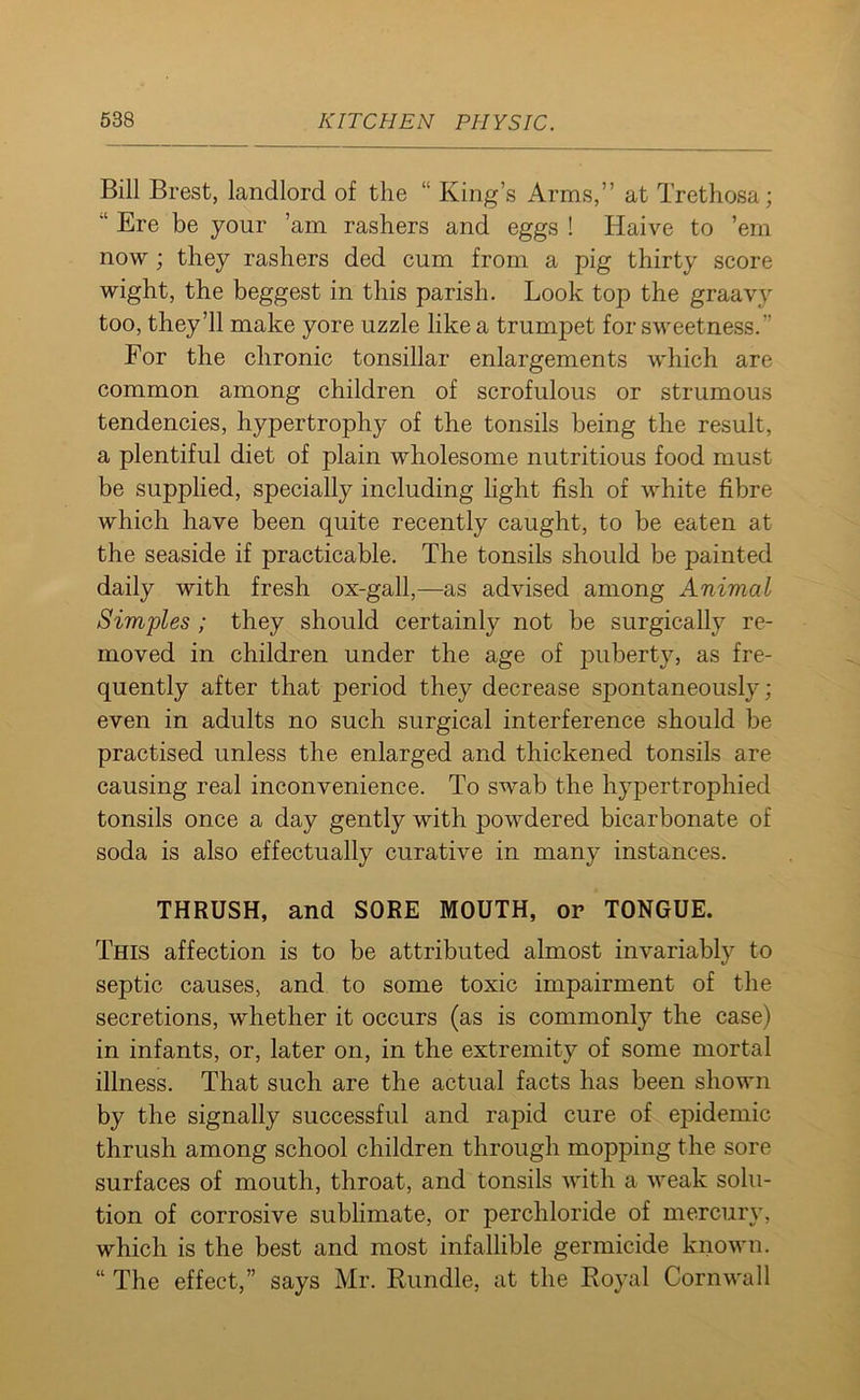 Bill Brest, landlord of the “ King’s Arms,” at Trethosa; “ Ere be your ’am rashers and eggs ! Haive to ’em now; they rashers ded cum from a pig thirty score wight, the beggest in this parish. Look top the graavy too, they’ll make yore uzzle like a trumpet for sweetness.’’ For the chronic tonsillar enlargements which are common among children of scrofulous or strumous tendencies, hypertrophy of the tonsils being the result, a plentiful diet of plain wholesome nutritious food must be supplied, specially including light fish of white fibre which have been quite recently caught, to be eaten at the seaside if practicable. The tonsils should be painted daily with fresh ox-gall,—as advised among Animal Simples ; they should certainly not be surgically re- moved in children under the age of puberty, as fre- quently after that period they decrease spontaneously; even in adults no such surgical interference should be practised unless the enlarged and thickened tonsils are causing real inconvenience. To swab the hypertrophied tonsils once a day gently with powdered bicarbonate of soda is also effectually curative in many instances. THRUSH, and SORE MOUTH, or TONGUE. This affection is to be attributed almost invariably to septic causes, and to some toxic impairment of the secretions, whether it occurs (as is commonly the case) in infants, or, later on, in the extremity of some mortal illness. That such are the actual facts has been shown by the signally successful and rapid cure of epidemic thrush among school children through mopping the sore surfaces of mouth, throat, and tonsils with a weak solu- tion of corrosive sublimate, or percliloride of mercury, which is the best and most infallible germicide known. “ The effect,” says Mr. Bundle, at the Royal Cornwall