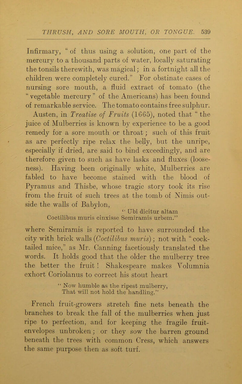 Infirmary, “ of thus using a solution, one part of the mercury to a thousand parts of water, locally saturating the tonsils therewith, was magical; in a fortnight all the children were completely cured.” For obstinate cases of nursing sore mouth, a fluid extract of tomato (the “ vegetable mercury ” of the Americans) has been found of remarkable service. The tomato contains free sulphur. Austen, in Treatise of Fruits (1665), noted that “ the juice of Mulberries is known by experience to be a good remedy for a sore mouth or throat; such of this fruit as are perfectly ripe relax the belly, but the unripe, especially if dried, are said to bind exceedingly, and are therefore given to such as have lasks and fluxes (loose- ness). Having been originally white, Mulberries are fabled to have become stained with the blood of Pyramus and Thisbe, whose tragic story took its rise from the fruit of such trees at the tomb of Nimis out- side the walls of Babylon, “ Ubi dicitur altam Coctilibus muris cinxisse Semiramis urbem.” where Semiramis is reported to have surrounded the city with brick walls (Coctilibus muris); not with “ cock- tailed mice,” as Mr. Canning facetiously translated the words. It holds good that the older the mulberry tree the better the fruit ! Shakesj)eare makes Volumnia exhort Coriolanus to correct his stout heart “ Now humble as the ripest mulberry, That will not hold the handling.” French fruit-growers stretch fine nets beneath the branches to break the fall of the mulberries when just ripe to perfection, and for keeping the fragile fruit- envelopes unbroken; or they sow the barren ground beneath the trees with common Cress, which answers the same purpose then as soft turf.