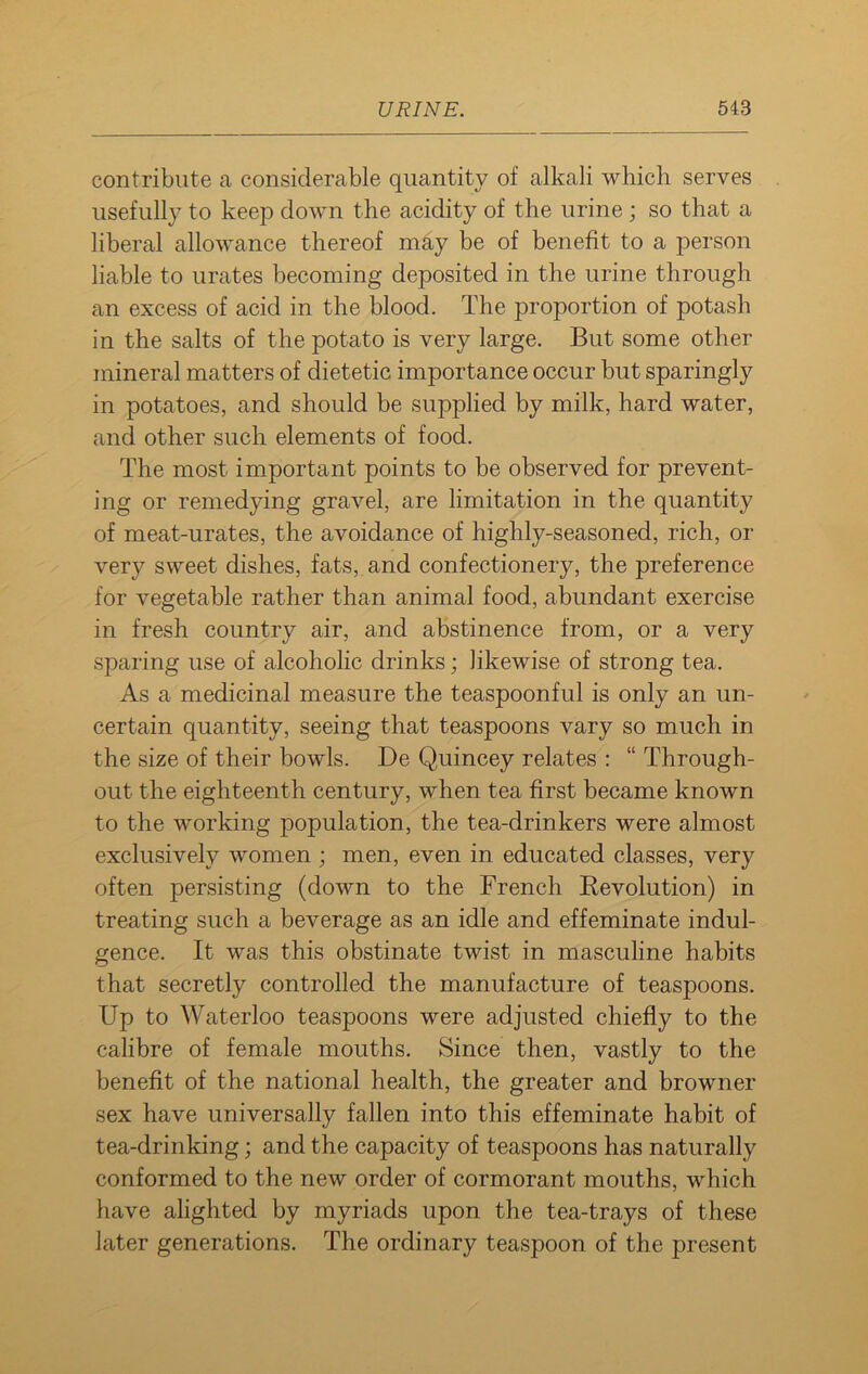 contribute a considerable quantity of alkali which serves usefully to keep down the acidity of the urine ; so that a liberal allowance thereof may be of benefit to a person liable to urates becoming deposited in the urine through an excess of acid in the blood. The proportion of potash in the salts of the potato is very large. But some other mineral matters of dietetic importance occur but sparingly in potatoes, and should be supplied by milk, hard water, and other such elements of food. The most important points to be observed for prevent- ing or remedying gravel, are limitation in the quantity of meat-urates, the avoidance of highly-seasoned, rich, or very sweet dishes, fats, and confectionery, the preference for vegetable rather than animal food, abundant exercise in fresh country air, and abstinence from, or a very sparing use of alcoholic drinks; likewise of strong tea. As a medicinal measure the teaspoonful is only an un- certain quantity, seeing that teaspoons vary so much in the size of their bowls. De Quincey relates : “ Through- out the eighteenth century, when tea first became known to the working population, the tea-drinkers were almost exclusively women ; men, even in educated classes, very often persisting (down to the French Revolution) in treating such a beverage as an idle and effeminate indul- gence. It was this obstinate twist in masculine habits that secretly controlled the manufacture of teaspoons. Up to Waterloo teaspoons were adjusted chiefly to the calibre of female mouths. Since then, vastly to the benefit of the national health, the greater and browner sex have universally fallen into this effeminate habit of tea-drinking; and the capacity of teaspoons has naturally conformed to the new order of cormorant mouths, which have alighted by myriads upon the tea-trays of these later generations. The ordinary teaspoon of the present