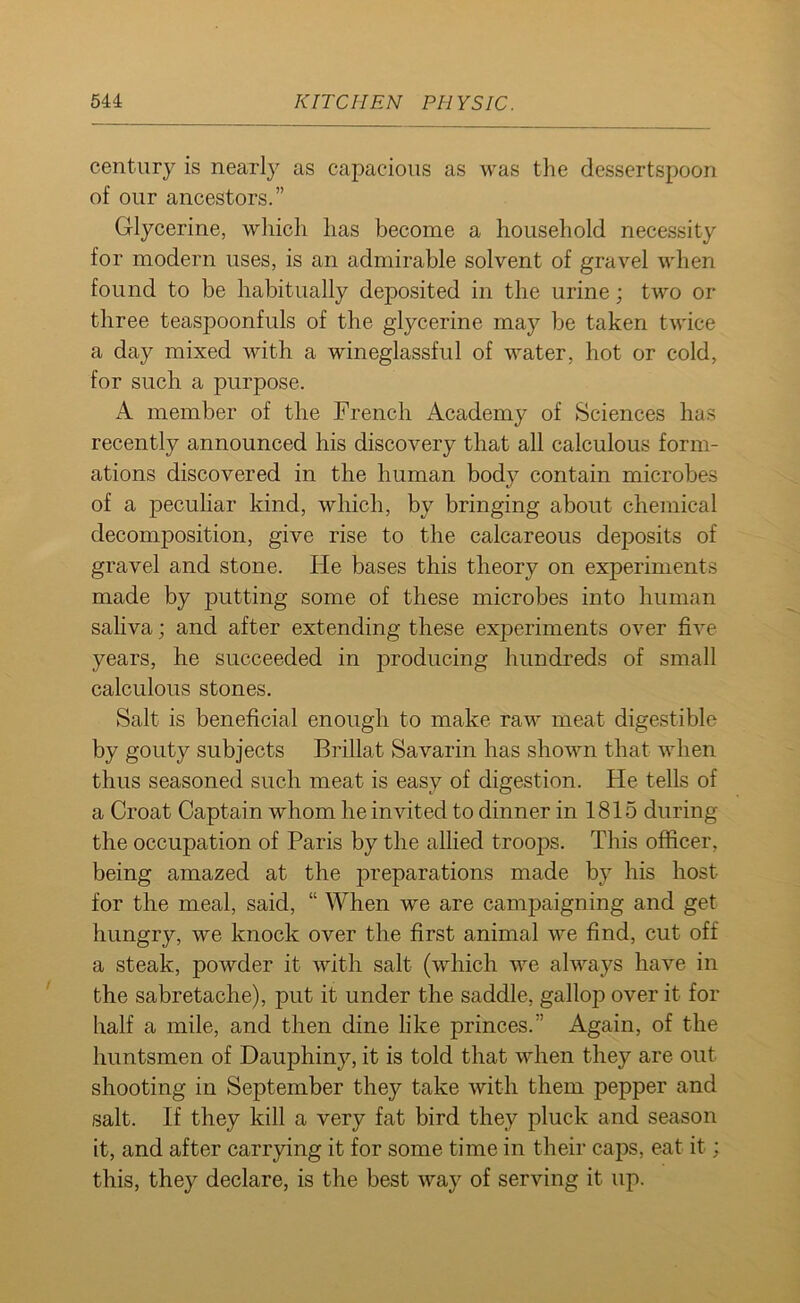 century is nearly as capacious as was the dessertspoon of our ancestors.” Glycerine, which has become a household necessity for modern uses, is an admirable solvent of gravel when found to be habitually deposited in the urine; two or three teaspoonfuls of the glycerine may be taken twice a day mixed with a wineglassful of water, hot or cold, for such a purpose. A member of the French Academy of Sciences has recently announced his discovery that all calculous form- ations discovered in the human body contain microbes of a peculiar kind, which, by bringing about chemical decomposition, give rise to the calcareous deposits of gravel and stone. He bases this theory on experiments made by putting some of these microbes into human saliva; and after extending these experiments over five years, he succeeded in jmoducing hundreds of small calculous stones. Salt is beneficial enough to make raw meat digestible by gouty subjects Brillat Savarin has shown that when thus seasoned such meat is easy of digestion. He tells of a Croat Captain whom he invited to dinner in 1815 during the occupation of Paris by the allied troops. This officer, being amazed at the preparations made by his host for the meal, said, “ When we are campaigning and get hungry, we knock over the first animal we find, cut off a steak, powder it with salt (which we always have in the sabretache), put it under the saddle, gallop over it for half a mile, and then dine like princes.” Again, of the huntsmen of Dauphiny, it is told that when they are out shooting in September they take with them pepper and salt. If they kill a very fat bird they pluck and season it, and after carrying it for some time in their caps, eat it; this, they declare, is the best way of serving it up.