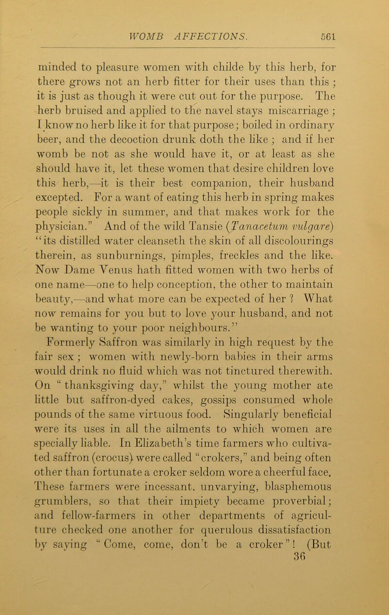 minded to pleasure women with childe by this herb, for there grows not an herb fitter for their uses than this ; it is just as though it were cut out for the purpose. The herb bruised and applied to the navel stays miscarriage ; I knowno herb like it for that purpose; boiled in ordinary beer, and the decoction drunk doth the like ; and if her womb be not as she would have it, or at least as she should have it, let these women that desire children love this herb,—it is their best companion, their husband excepted. For a want of eating this herb in spring makes people sickly in summer, and that makes work for the physician.” And of the wild Tansie (Tanacetum vulgare) “its distilled water cleanseth the skin of all discolourings therein, as sunburnings, pimples, freckles and the like. Now Dame Venus hath fitted women with two herbs of one name—one to help conception, the other to maintain beautjq—and what more can be expected of her % What now remains for you but to love your husband, and not be wanting to your poor neighbours.” Formerly Saffron was similarly in high request by the fair sex ; women with newly-born babies in their arms would drink no fluid which was not tinctured therewith. On “ thanksgiving day,” whilst the young mother ate little but saffron-dyed cakes, gossips consumed whole pounds of the same virtuous food. Singularly beneficial were its uses in all the ailments to which women are specially liable. In Elizabeth’s time farmers who cultiva- ted saffron (crocus) were called “crokers,” and being often other than fortunate a croker seldom wore a cheerful face. These farmers were incessant, unvarying, blasphemous grumblers, so that their impiety became proverbial; and fellow-farmers in other departments of agricul- ture checked one another for querulous dissatisfaction by saving “Come, come, don’t be a croker”! (But 36