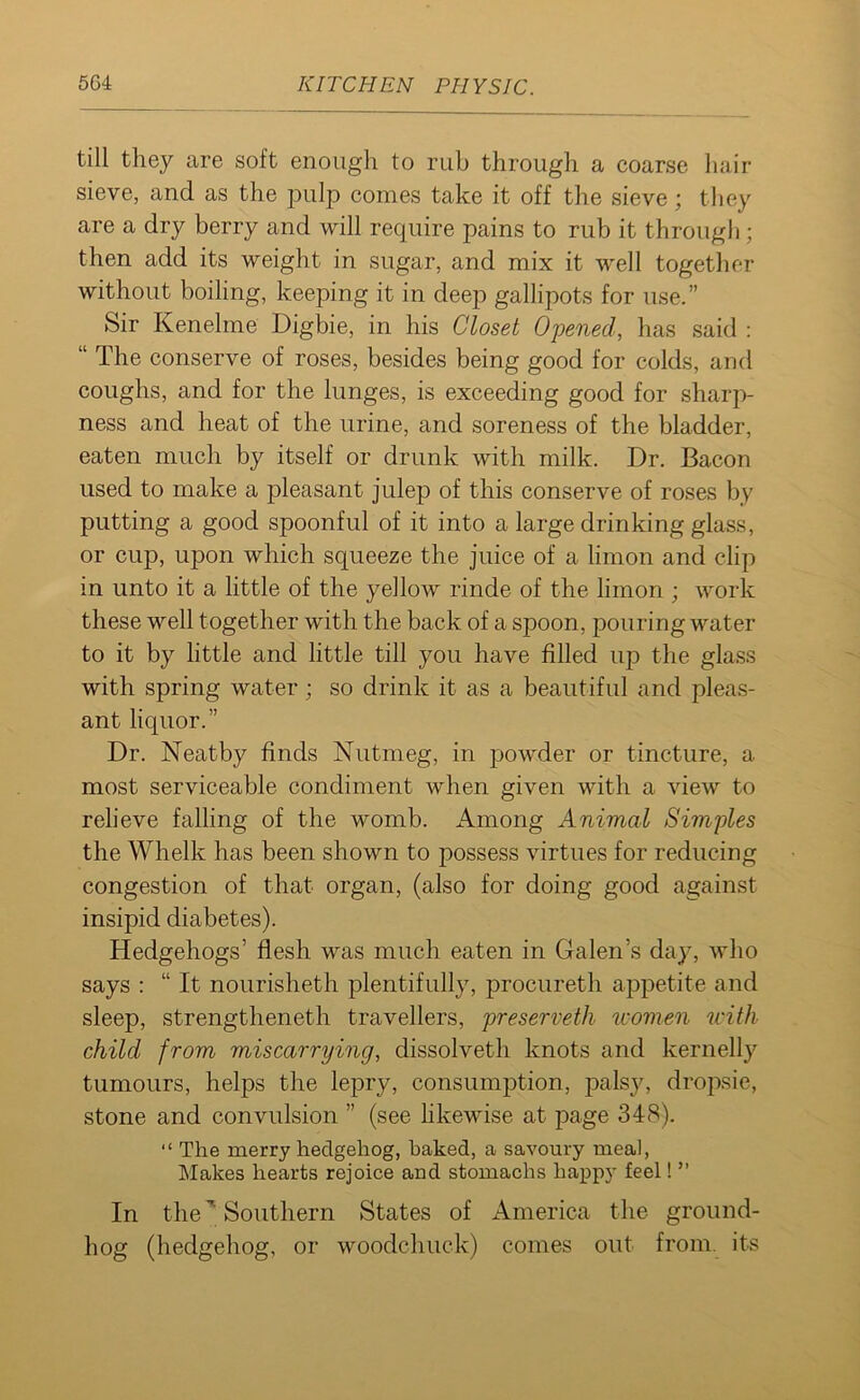 till they are soft enough to rub through a coarse hair sieve, and as the pulp comes take it off the sieve; they are a dry berry and will require pains to rub it through; then add its weight in sugar, and mix it w'ell together without boiling, keeping it in deep gallipots for use.” Sir Kenelme Digbie, in his Closet Opened, has said : “ The conserve of roses, besides being good for colds, and coughs, and for the lunges, is exceeding good for sharp- ness and heat of the urine, and soreness of the bladder, eaten much by itself or drunk with milk. Dr. Bacon used to make a pleasant julep of this conserve of roses by putting a good spoonful of it into a large drinking glass, or cup, upon which squeeze the juice of a limon and clip in unto it a little of the yellow rinde of the limon ; work these well together with the back of a spoon, pouring water to it by little and little till you have filled up the glass with spring water; so drink it as a beautiful and pleas- ant liquor.” Dr. Neatby finds Nutmeg, in powder or tincture, a most serviceable condiment when given with a view to relieve falling of the womb. Among Animal Simples the Whelk has been shown to possess virtues for reducing congestion of that organ, (also for doing good against insipid diabetes). Hedgehogs’ flesh was much eaten in Galen’s day, who says : “ It nourisheth plentifully, procureth appetite and sleep, strengthened travellers, preserveth women with child from miscarrying, dissolved knots and kernelly tumours, helps the lepry, consumption, palsy, dropsie, stone and convulsion ” (see likewise at page 348). “ The merry hedgehog, baked, a savoury meal, Makes hearts rejoice and stomachs happy feel! ” In theSouthern States of America the ground- hog (hedgehog, or woodchuck) comes out from, its