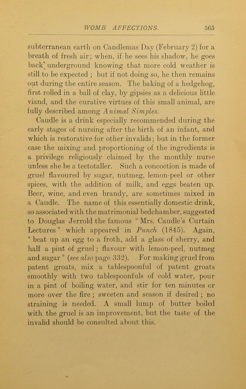 subterranean earth on Candlemas Day (February 2) for a breath of fresh air; when, if he sees his shadow, he goes back’ underground knowing that more cold weather is still to be expected ; but if not doing so, he then remains out during the entire season. The baking of a hedgehog, first rolled in a ball of clay, by gipsies as a delicious little viand, and the curative virtues of this small animal, are fully described among Animal Simples. Caudle is a drink especially recommended during the early stages of nursing after the birth of an infant, and which is restorative for other invalids; but in the former case the mixing and proportioning of the ingredients is a privilege religiously claimed by the monthly nurse unless she be a teetotaller. Such a concoction is made of gruel flavoured by sugar, nutmeg, lemon-peel or other spices, with the addition of milk, and eggs beaten up. Beer, wine, and even brandy, are sometimes mixed in a Caudle. The name of this essentially domestic drink, so associated with the matrimonial bedchamber, suggested to Douglas Jerrold the famous “ Mrs. Caudle’s Curtain Lectures” which appeared in Punch (1845). Again, “ beat up an egg to a froth, add a glass of sherry, and half a pint of gruel; flavour with lemon-peel, nutmeg and sugar ” (see also page 332). For making gruel from patent groats, mix a tablespoonful of patent groats smoothly with two tablespoonfuls of cold water, pour in a pint of boiling water, and stir for ten minutes or more over the fire; sweeten and season if desired ; no straining is needed. A small lump of butter boiled with the gruel is an improvement, but the taste of the invalid should be consulted about this.
