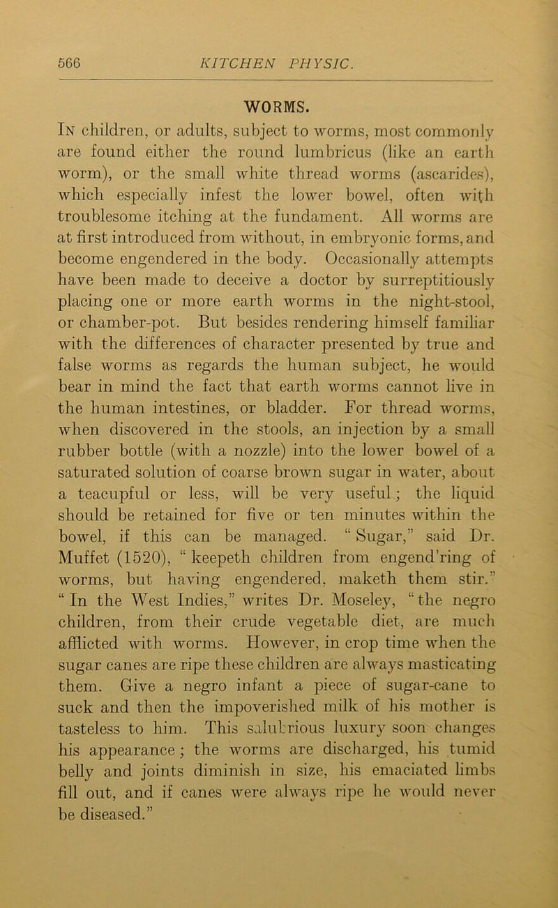 WORMS. In children, or adults, subject to worms, most commonly are found either the round lumbricus (like an earth worm), or the small white thread worms (ascarides), which especially infest the lower bowel, often with troublesome itching at the fundament. All worms are at first introduced from without, in embryonic forms, and become engendered in the body. Occasionally attempts have been made to deceive a doctor by surreptitiously placing one or more earth worms in the night-stool, or chamber-pot. But besides rendering himself familiar with the differences of character presented by true and false worms as regards the human subject, he would bear in mind the fact that earth worms cannot live in the human intestines, or bladder. For thread worms, when discovered in the stools, an injection by a small rubber bottle (with a nozzle) into the lower bowel of a saturated solution of coarse brown sugar in water, about a teacupful or less, will be very useful; the liquid should be retained for five or ten minutes within the bowel, if this can be managed. “ Sugar,” said Dr. Muffet (1520), “ keepeth children from engend’ring of worms, but having engendered, maketh them stir. “In the West Indies,” writes Dr. Moseley, “the negro children, from their crude vegetable diet, are much afflicted with worms. However, in crop time when the sugar canes are ripe these children are always masticating them. Give a negro infant a piece of sugar-cane to suck and then the impoverished milk of his mother is tasteless to him. This salubrious luxury soon changes his appearance; the worms are discharged, his tumid belly and joints diminish in size, his emaciated limbs fill out, and if canes were always ripe he would never be diseased.”