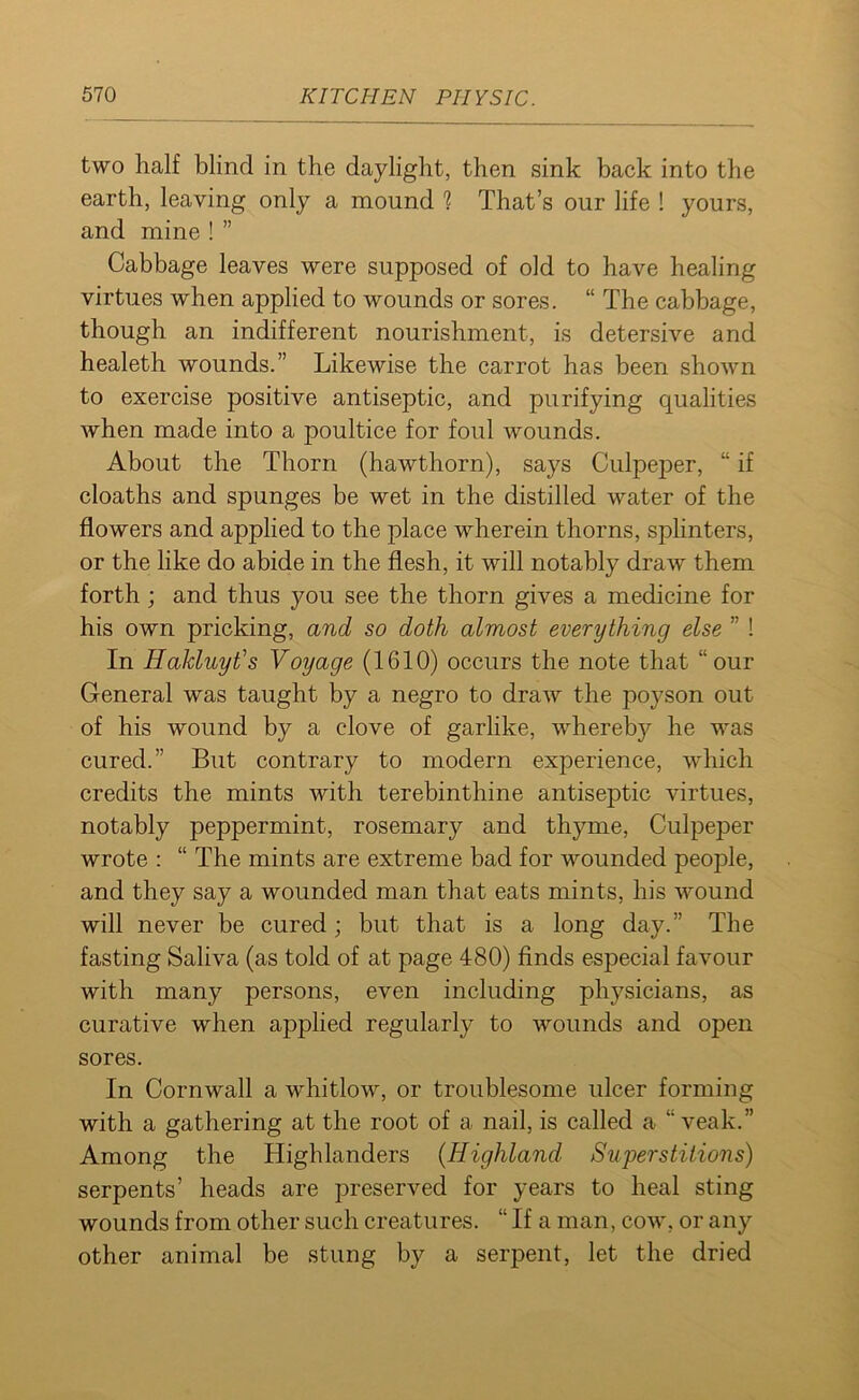 two half blind in the daylight, then sink back into the earth, leaving only a mound ? That’s our life ! yours, and mine!” Cabbage leaves were supposed of old to have healing virtues when applied to wounds or sores. “ The cabbage, though an indifferent nourishment, is detersive and healeth wounds.” Likewise the carrot has been shown to exercise positive antiseptic, and purifying qualities when made into a poultice for foul wounds. About the Thorn (hawthorn), says Culpeper, “ if cloaths and spunges be wet in the distilled water of the flowers and applied to the place wherein thorns, splinters, or the like do abide in the flesh, it will notably draw them forth ; and thus you see the thorn gives a medicine for his own pricking, and so doth almost everything else ” ! In Hakluyt’s Voyage (1610) occurs the note that “our General was taught by a negro to draw the poyson out of his wound by a clove of garlike, whereby he was cured.” But contrary to modern experience, which credits the mints with terebinthine antiseptic virtues, notably peppermint, rosemary and thyme, Culpeper wrote : “ The mints are extreme bad for wounded people, and they say a wounded man that eats mints, his wound will never be cured; but that is a long day.” The fasting Saliva (as told of at page 480) finds especial favour with many persons, even including physicians, as curative when applied regularly to wounds and open sores. In Cornwall a whitlow, or troublesome ulcer forming with a gathering at the root of a nail, is called a “ veak.” Among the Highlanders (Highland Superstitions) serpents’ heads are preserved for years to heal sting wounds from other such creatures. “ If a man, cow, or any other animal be stung by a serpent, let the dried