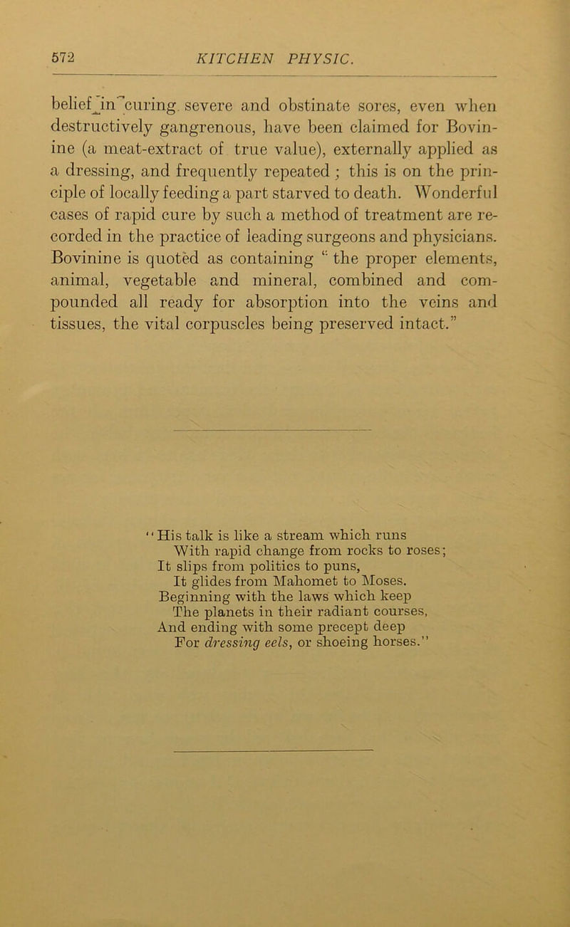 belief^ in curing, severe and obstinate sores, even when destructively gangrenous, have been claimed for Bovin- ine (a meat-extract of true value), externally applied as a dressing, and frequently repeated; this is on the prin- ciple of locally feeding a part starved to death. Wonderful cases of rapid cure by such a method of treatment are re- corded in the practice of leading surgeons and physicians. Bovinine is quoted as containing i: the proper elements, animal, vegetable and mineral, combined and com- pounded all ready for absorption into the veins and tissues, the vital corpuscles being preserved intact.” “His talk is like a stream which runs With rapid change from rocks to roses; It slips from politics to puns, It glides from Mahomet to Moses. Beginning with the laws which keep The planets in their radiant courses, And ending with some precept deep For dressing eels, or shoeing horses.”