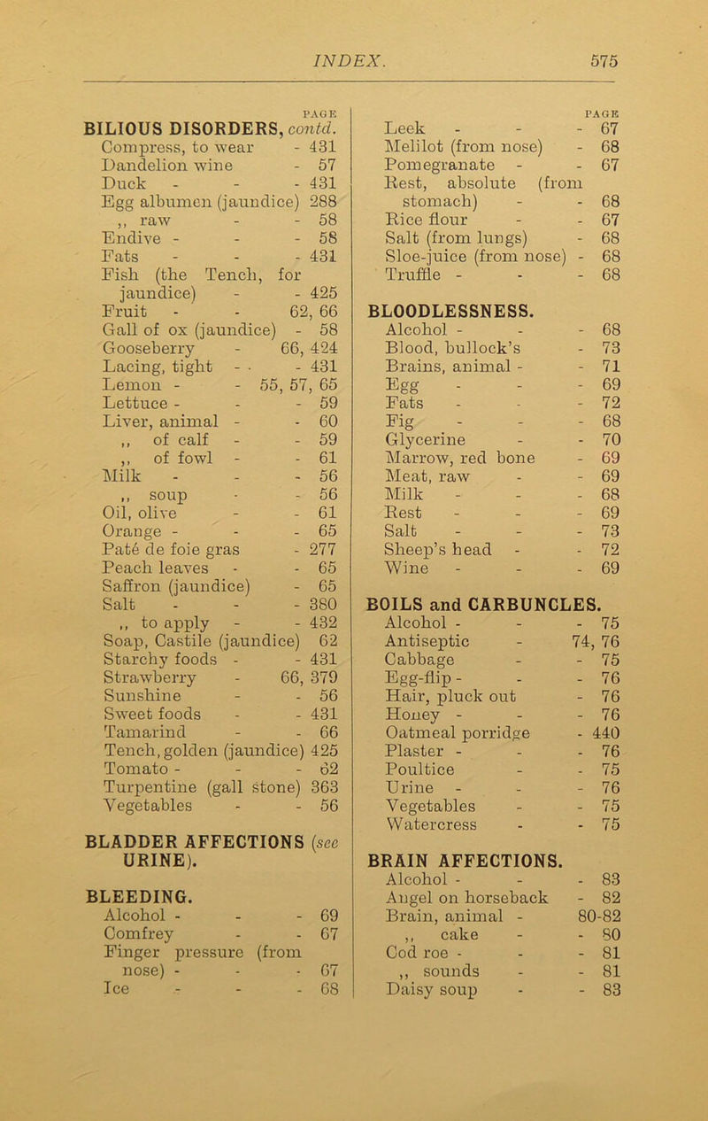 PAGE BILIOUS DISORDERS, contd. Compress, to wear - 431 Dandelion wine - 57 Duck - - - 431 Egg albumen (jaundice) 288 ,, raw - - 58 Endive - - - 58 Fats - 431 Pish (the Tench, for jaundice) - 425 Fruit 62, 66 Gall of ox (jaundice) - 58 Gooseberry 66, 424 Lacing, tight - • - 431 Lemon - - 55 , 57, 65 Lettuce - - 59 Liver, animal - - 60 ,, of calf - 59 ,, of fowl - 61 Milk - 56 ,, soup - 56 Oil, olive - 61 Orange - - 65 Pat6 de foie gras - 277 Peach leaves - 65 Saffron (jaundice) - 65 Salt - 380 ,, to apply - - 432 Soap, Castile (jaundice) 62 Starchy foods - - 431 Strawberry 66, 379 Sunshine - 56 Sweet foods - 431 Tamarind - 66 Tench, golden (jaundice) 425 Tomato - - 62 Turpentine (gall stone) 363 Vegetables - 56 BLADDER AFFECTIONS (see URINE). BLEEDING. Alcohol - - - 69 Comfrey - - 67 Finger pressure (from nose) - - - 67 Ice - - - 68 PAGE Leek - - - 67 Melilot (from nose) - 68 Pomegranate - - 67 Rest, absolute (from stomach) - - 68 Rice flour - - 67 Salt (from lungs) - 68 Sloe-juice (from nose) - 68 Truffle - - - 68 BLOODLESSNESS. Alcohol - - - 68 Blood, bullock’s - 73 Brains, animal - - 71 Egg - - 69 Fats - - - 72 Fig - - - 68 Glycerine - - 70 Marrow, red bone - 69 Meat, raw - - 69 Milk - - - 68 Rest - - - 69 Salt - - - 73 Sheep’s head - - 72 Wine - - - 69 BOILS and CARBUNCLES. Alcohol - - - 75 Antiseptic - 74, 76 Cabbage - - 75 Egg-flip - - - 76 Hair, pluck out - 76 Honey - - - 76 Oatmeal porridge - 440 Plaster - - - 76 Poultice - - 75 Urine - - - 76 Vegetables - - 75 Watercress - - 75 BRAIN AFFECTIONS. Alcohol - - - 83 Angel on horseback - 82 Brain, animal - 80-82 ,, cake - - SO Cod roe - - - 81 ,, sounds - - 81 Daisy soup - - 83