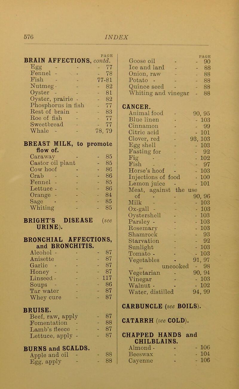 PAGE BRAIN AFFECTIONS, contd. Egg - 77 Fennel - - 78 Fish 77-81 Nutmeg - - 82 Oyster - - 81 Oyster, prairie - - 82 Phosphorus in fish - 77 Rest of brain - - 83 Roe of fish - 77 Sweetbread - 77 Whale - 78, 79 BREAST MILK, to promote flow of. Caraway - 85 Castor oil plant - 85 Cow hoof - 86 Crab - 86 Fennel - - 85 Lettuce - - 86 Orange - - 84 Sage - 85 Whiting - 85 BRIGHT’S DISEASE (see URINE). BRONCHIAL AFFECTIONS, and BRONCHITIS. Alcohol - - 87 Anisette - 87 Garlic - - 87 Honey - - 87 Linseed - - 117 Soups - - 86 Tar water - 87 Whey cure - 87 BRUISE. Beef, raw, apply - 87 Fomentation - 88 Lamb’s fleece - - 87 Lettuce, apply - - 87 BURNS and SCALDS. Apple and oil - 88 Egg, apply - 88 Goose oil PAGE - 90 Ice and lard - 88 Onion, raw - 88 Potato - - 88 Quince seed - 88 Whiting and vinegar - 88 UNCER. Animal food 90, 95 Blue linen - 103 Cinnamon - 99 Citric acid - 101 Clover, red 93, 103 Egg shell - 103 Fasting for - 92 Fig - 102 Fish - 97 Horse’s hoof - 103 Injections of food - 100 Lemon juice - 101 Meat, against the use of 90, 96 Milk - 103 Ox-gall - - 103 Oystershell - 103 Parsley - - 103 Rosemary - 103 Shamrock - 93 Starvation - 92 Sunlight - 103 Tomato - - 103 Vegetables 91, 97 - 98 ,, uncooked Vegetarian 90, 94 Vinegar - 103 Walnut - - 102 Water, distilled 94, 99 CARBUNCLE (see BOILS). CATARRH {see COLD). CHAPPED HANDS and CHILBLAINS. Almond - - - 10G Beeswax - - 104 Cayenne - - 106