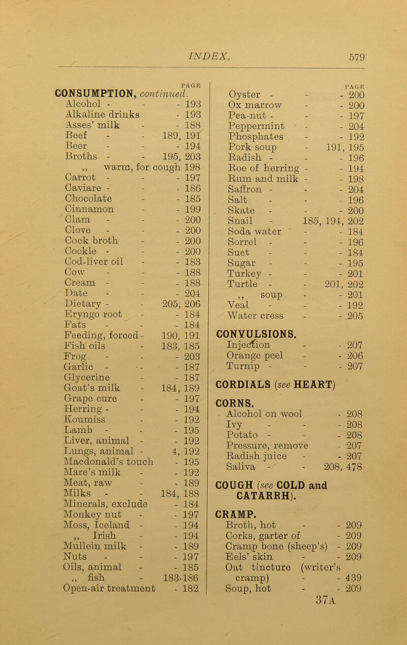 PAG I! CONSUMPTION, continued. Alcohol - - 193 Alkaline drinks - 193 Asses’ milk - 188 Beef 189, 191 Beer - 194 Broths - 195, 203 ,, warm, for cough 198 Carrot - - 197 Caviare - - 186 Chocolate - 185 Cinnamon - 199 Clam - 200 Clove - 200 Cock broth - 200 Cockle - - 200 Cod-liver oil - 183 Cow- - 188 Cream - - 188 Date - 204 Dietary - 205,206 Eryngo root - 184 Fats - 184 Feeding, forced - 190, 191 Fish oils 183, 185 Frog- - 203 Garlic - 187 Glycerine - 187 Goat’s milk 184, 189 Grape cure - 197 Herring - - 194 Koumiss . - 192 Lamb - 195 Liver, animal - - 192 Lungs, animal - 4, 192 Macdonald’s touch - 195 Mare’s milk - 192 Meat, raw - 189 Milks - 184, 188 Minerals, exclude - 184 Monkey nut - 197 Moss, Iceland - - 194 ,, Irish - 194 Mullein milk - 189 Nuts - 197 Oils, animal - 185 ,, fish 183-186 Open-air treatment - 182 Oyster - PAGE - 200 Ox marrow - 200 Pea-nut - - 197 Peppermint - 204 Phosphates - 192 Pork soup 191, 195 Radish - - 196 Roe of herring - 194 Rum and milk - 198 Saffron - - 204 Salt - 196 Skate - 200 Snail 185, 194, 202 Soda water - 184 Sorrel - 196 Suet - 184 Sugar- - 195 Turkey - - 201 Turtle - 201, 202 ,, soup - 201 Veal - 192 Water cress - .205 CONVULSIONS. Injection - 207 Orange peel - 206 Turnip - - 207 CORDIALS {see HEART) CORNS. Alcohol on wool - 208 Ivy - 208 Potato - - 208 Pressure, remove - 207 Radish juice - 207 Saliva - 208, 478 COUGH {see COLD and CATARRH). CRAMP. Broth, hot - - 209 Corks, garter of - 209 Cramp bone (sheep's) - 209 Eels’ skin - - 209 Oat tincture (writer’s cramp) - - 439 Soup, hot - - 209 37a