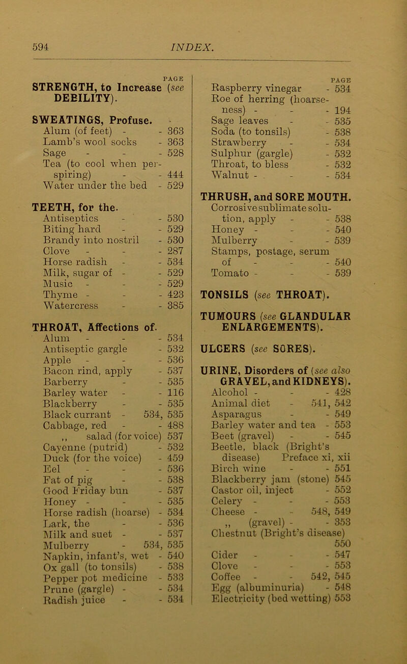 PAGE STRENGTH, to Increase (see DEEILITY). SWEATINGS, Profuse. Alum (of feet) - - 363 Lamb’s wool socks - 363 Sage - - - 528 Tea (to cool when per- spiring) - - 444 Water under the bed - 529 TEETH, for the. Antiseptics - - 530 Biting hard - - 529 Brandj' into nostril - 530 Clove - - - 287 Horse radish - - 534 Milk, sugar of - - 529 Music - 529 Thyme - 423 Watercress - - 385 THROAT, Affections of. Alum - - - 534 Antiseptic gargle - 532 Apple - 536 Bacon rind, apply - 537 Barberry - - 535 Barley water - - 116 Blackberry - - 535 Black currant - 534, 535 Cabbage, red - - 488 ,, salad (for voice) 537 Cayenne (putrid) - 532 Duck (for the voice) - 459 Eel - - - 536 Pat of pig - - 538 Good Friday bun - 537 Honey - - - 535 Horse radish (hoarse) - 534 Lark, the - - 536 Milk and suet - - 537 Mulberry - 534, 535 Napkin, infant’s, wet - 540 Ox gall (to tonsils) - 538 Pepper pot medicine - 533 Prune (gargle) - - 534 Radish juice - - 534 PAGE Raspberry vinegar - 534 Roe of herring (hoarse- ness) - - - 194 Sage leaves - - 535 Soda (to tonsils) - 538 Strawberry - - 534 Sulphur (gargle) - 532 Throat, to bless - 532 Walnut - - - 534 THRUSH, and SORE MOUTH. Corrosive sublimate solu- tion, apply - - 538 Honey - 540 Mulberry - - 539 Stamps, postage, serum of - - 540 Tomato - 539 TONSILS (see THROAT). TUMOURS (see GLANDULAR ENLARGEMENTS). ULCERS (see SORES). URINE, Disorders of (see also GRAVEL,and KIDNEYS). Alcohol - 428 Animal diet - 541, 542 Asparagus - - 549 Barley water and tea - 553 Beet (gravel) - - 545 Beetle, black (Bright’s disease) Preface xi, xii Birch wine - - 551 Blackberry jam (stone) 545 Castor oil, inject - 552 Celery - - - 553 Cheese - - 548, 549 ,, (gravel) - - 353 Chestnut (Bright’s disease) 550 Cider - - - 547 Clove - 553 Coffee - - 542, 545 Egg (albuminuria) - 548 Electricity (bed wetting) 553