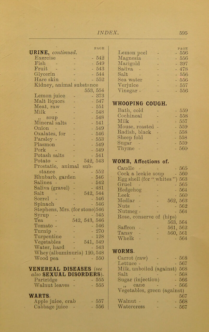 URINE, continued. PAGE Exercise - 542 Fish - 549 Fruit - 543 Glycerin - 544 Hare skin - 552 Kidney, animal substance 553, 554 Lemon juice - 373 Malt liquors - 547 Meat, raw - 551 Milk - 548 ,, soup - 548 Mineral salts - 541 Onion - 549 Oxalates, for - 546 Parsley - - 553 Plasmon - 549 Pork - 549 Potash salts - 541 Potato - 542, 543 Prostatic, animal sub- stance - 552 Rhubarb, garden - 546 Salines - - 542 Saliva (gravel) - - 481 Salt 542, 544 Sorrel - 546 Spinach - 546 Stephens, Mrs. (for stone)546 Syrup - - 545 Tea - 542, 543, 546 Tomato - - 546 Turnip - - 270 Turpentine - 128 Vegetables 541, 549 Water, hard - 543 Whey (albuminuria) 120, 548 Wood pea - 550 YENEREAL DISEASES (see also SEXUAL DISORDERS). Partridge - 555 Walnut leaves - - 555 WARTS. Apple juice, crab - 557 Cabbage juice - - 556 Lemon peel PAGE - 550 Magnesia - 556 Marigold - 397 Saliva - - 478 Salt - 556 Sea water - 556 Verjuice - 557 Vinegar - - 556 WHOOPING COUGH. Bath, cold - 559 Cochineal - 558 Milk - 557 Mouse, roasted - - 559 Radish, black - - 558 Sheep fold - 558 Sugar - 559 Thyme - - 560 WOMB, Affections of. Caudle - - 5-65 Cock a leekie soup - 560 Egg shell (for “ whites ”) 563 Gruel - - 565 Hedgehog - 564 Leek - 560 Medlar - 562, 563 Nuts - 562 Nutmeg - - 564 Rose, conserve of (hips) 563, 564 Saffron - 561, 562 Tansy 560, 561 Wheik - - 564 WORMS. Carrot (raw) - 568 Lettuce - - 567 Milk, unboiled (against) 568 Salt - 568 Sugar (injection) - 566 ,, cane - 566 Vegetables, green (against) 567 Walnut - - 568 Watercress - 567