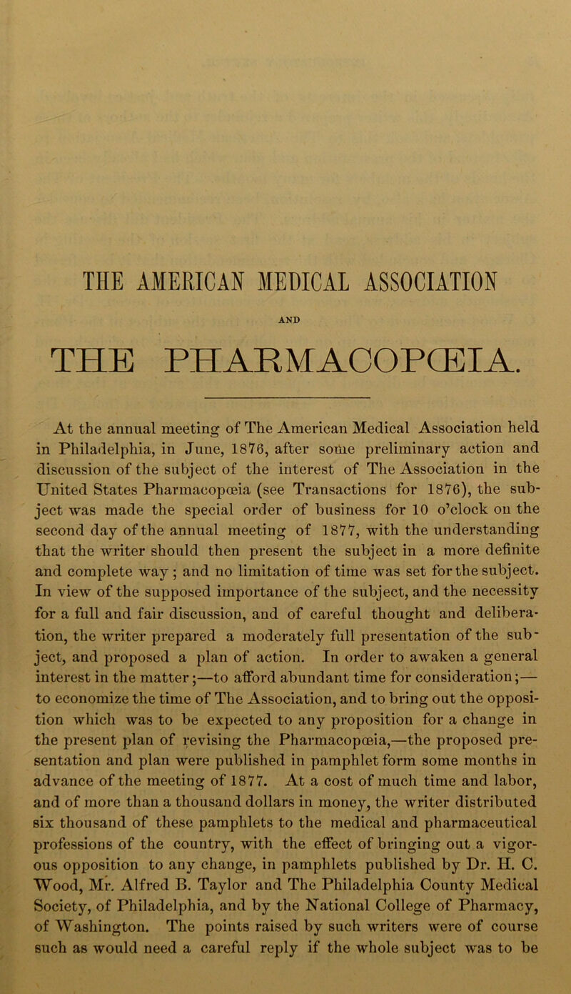 THE AMERICAN MEDICAL ASSOCIATION AND THE PHARMACOPOEIA. At the annual meeting of The American Medical Association held in Philadelphia, in June, 1876, after some preliminary action and discussion of the subject of the interest of The Association in the United States Pharmacopoeia (see Transactions for 1876), the sub- ject was made the special order of business for 10 o’clock on the second day of the annual meeting of 1877, with the understanding that the writer should then present the subject in a more definite and complete way ; and no limitation of time was set for the subject. In view of the supposed importance of the subject, and the necessity for a full and fair discussion, and of careful thought and delibera- tion, the writer prepared a moderately full presentation of the sub- ject, and proposed a plan of action. In order to awaken a general interest in the matter;—to afford abundant time for consideration;— to economize the time of The Association, and to bring out the opposi- tion which was to be expected to any proposition for a change in the present plan of revising the Pharmacopoeia,—the proposed pre- sentation and plan were published in pamphlet form some months in advance of the meeting of 1877. At a cost of much time and labor, and of more than a thousand dollars in money, the writer distributed six thousand of these pamphlets to the medical and pharmaceutical professions of the country, with the effect of bringing out a vigor- ous opposition to any change, in pamphlets published by Dr. H. C. Wood, Mr. Alfred B. Taylor and The Philadelphia County Medical Society, of Philadelphia, and by the National College of Pharmacy, of Washington. The points raised by such writers were of course such as would need a careful reply if the whole subject was to be