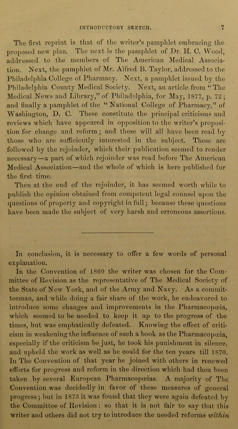 The first reprint is that of the writer’s pamphlet embracing the proposed new plan. The next is the pamphlet of Dr. H. C. Wood, addressed to the members of The American Medical Associa- tion. Next, the pamphlet of Mr. Alfred B. Taylor, addressed to the Philadelphia College of Pharmacy. Next, a pamphlet issued by the Philadelphia County Medical Society. Next, an article from “The Medical News and Library,” of Philadelphia, for May, 1877, p. 72; and finally a pamphlet of the “ National College of Pharmacy,” of Washington, D. C. These constitute the principal criticisms and reviews which have appeared in opposition to the writer’s proposi- tion for change and reform; and these will all have been read by those who are sufficiently interested in the subject. These are followed by the rejoinder, which their publication seemed to render necessary—a part of which rejoinder was read before The American Medical Association—and the whole of which is here published for the first time. Then at the end of the rejoinder, it has seemed worth while to publish the opinion obtained from competent legal counsel upon the questions of property and copyright in full; because these questions have been made the subject of very harsh and erroneous assertions. In conclusion, it is necessary to offer a few words of personal explanation. In the Convention of 1860 the writer was chosen for the Com- mittee of Revision as the representative of The Medical Society of the State of New York, and of the Army and Navy. As a commit- teeman, and while doing a fair share of the work, he endeavored to introduce some changes and improvements in the Pharmacopoeia, which seemed to be needed to keep it up to the progress of the times, but was emphatically defeated. Knowing the effect of criti- cism in weakening the influence of such a book as the Pharmacopoeia, especially if the criticism be just, he took his punishment in silence, and upheld the work as well as he could for the ten years till 1870. In The Convention of that year he joined with others in renewed efforts for progress and reform in the direction which had then been taken by several European Pharmacopoeias. A majority of The Convention was decidedly in favor of these measures of general progress; but in 1873 it was found that they were again defeated by the Committee of Revision: so that it is not fair to say that this writer and others did not try to introduce the needed reforms within