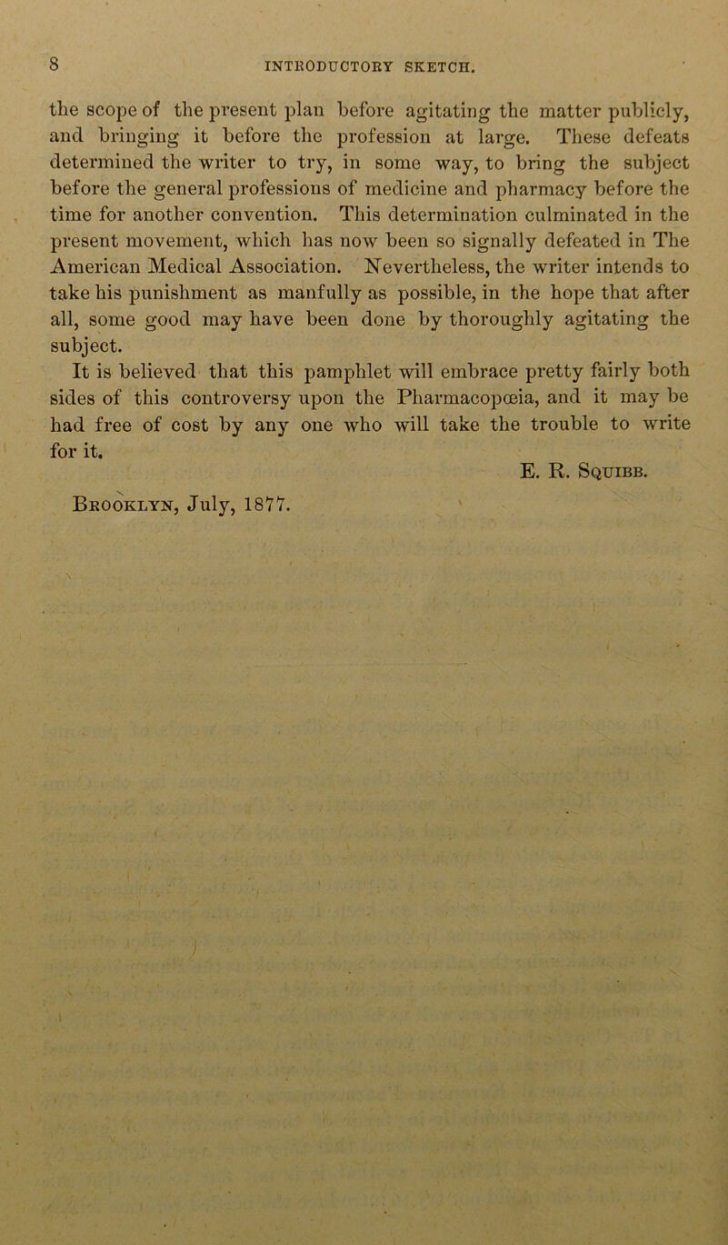 the scope of the present plan before agitating the matter publicly, and bringing it before the profession at large. These defeats determined the writer to try, in some way, to bring the subject before the general professions of medicine and pharmacy before the time for another convention. This determination culminated in the present movement, which has now been so signally defeated in The American Medical Association. Nevertheless, the writer intends to take his punishment as manfully as possible, in the hope that after all, some good may have been done by thoroughly agitating the subject. It is believed that this pamphlet will embrace pretty fairly both sides of this controversy upon the Pharmacopoeia, and it may be had free of cost by any one who will take the trouble to write for it. E. R. Squibb. Brooklyn, July, 1877. ) V f: