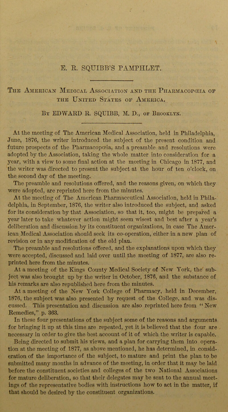 E. R. SQUIBB’S PAMPHLET. The American Medical Association and the Phaemacopceia of the United States of America. By EDWARD R. SQUIBB, M. D., of Brooklyn. At the meeting of The American Medical Association, held in Philadelphia, June, 1876, the writer introduced the subject of the present condition and future prospects of the Pharmacopoeia, and a preamble and resolutions were adopted by the Association, taking the whole matter into consideration for a year, with a view to some final action at the meeting in Chicago in 1877, and the writer was directed to present the subject at the hour of ten o’clock, on the second day of the meeting. The preamble and resolutions offered, and the reasons given, on which they were adopted, are reprinted here from the minutes. At the meeting of The American Pharmaceutical Association, held in Phila- delphia, in September, 1876, the writer also introduced the subject, and asked for its consideration by that Association, so that it, too, might be prepared a year later to take whatever action might seem wisest and best after a year’s deliberation and discussion .by its constituent organizations, in case The Amer- ican Medical Association should seek its co-operation, either in a new plan of revision or in any modification of the old plan. The preamble and resolutions offered, and the explanations upon which they were accepted, discussed and laid over until the meeting of 1877, are also re- printed here from the minutes. At a meeting of the Kings County Medical Society of New York, the sub- ject was also brought up by the writer in October, 1876, and the substance of his remarks are also republished here from the minutes. At a meeting of the New York College of Pharmacy, held in December, 1876, the subject was also presented by request of the College, and was dis- cussed. This presentation and discussion are also reprinted here from “ New Remedies,” p. 863. In these four presentations of the subject some of the reasons and arguments for bringing it up at this time are repeated, yet it is believed that the four are necessary in order to give the best account of it of which the writer is capable. Being directed to submit his views, and a plan for carrying them into opera- tion at the meeting of 1877, as above mentioned, he has determined, in consid- eration of the importance of the subject, to mature and print the plan to be submitted many months in advance of the meeting, in order that it may be laid before the constituent societies and colleges of the two National Associations for mature deliberation, so that their delegates may be sent to the annual meet- ings of the representative bodies with instructions how to act in the matter, if that should be desired by the constituent organizations.