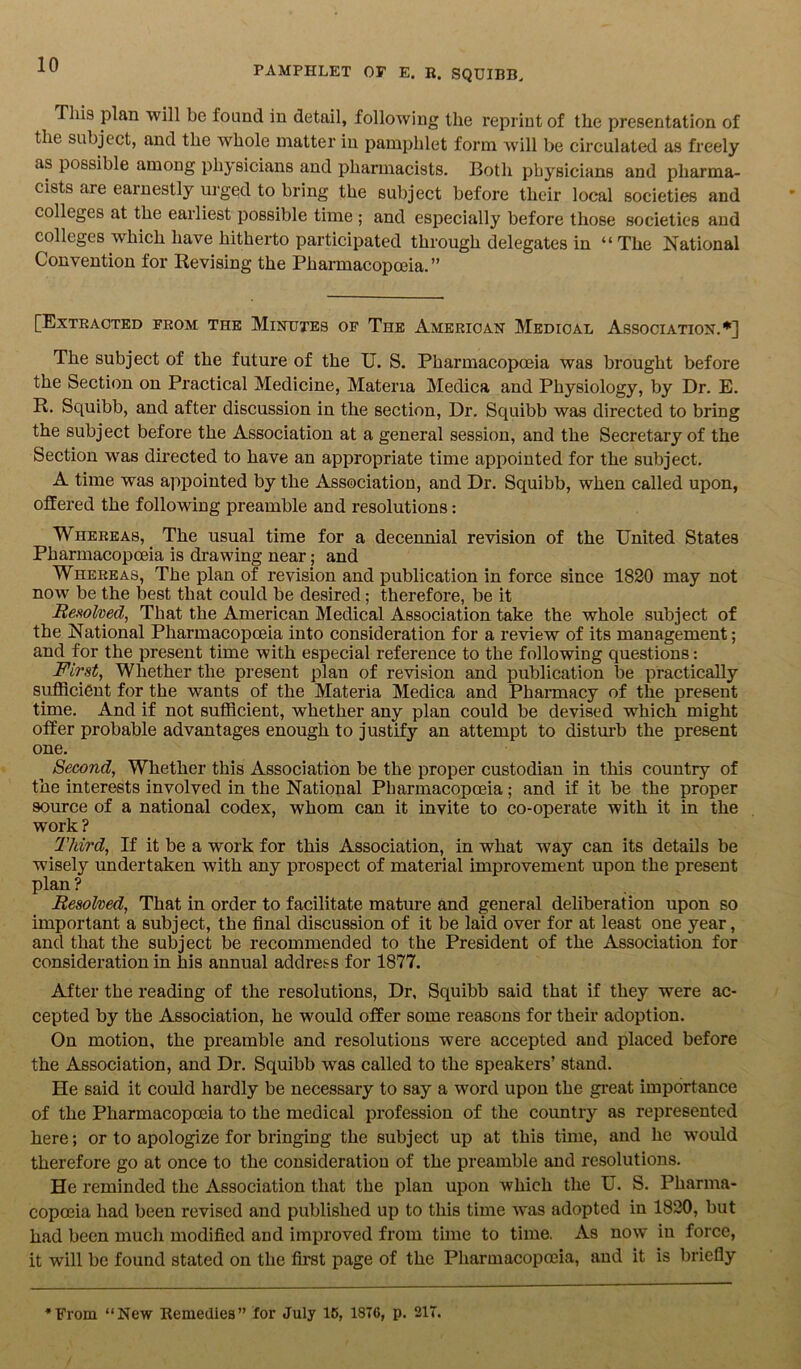 This plan will be found in detail, following the reprint of the presentation of the subject, and the whole matter in pamphlet form will be circulated as freely as possible among physicians and pharmacists. Both physicians and pharma- cists aie earnestly urged to bring the subject before their local societies and colleges at the earliest possible time ; and especially before those societies and colleges which have hitherto participated through delegates in “The National Convention for Revising the Pharmacopoeia.” [Extracted from the Mintjtes of The American Medical Association.*] The subject of the future of the U. S. Pharmacopoeia was brought before the Section on Practical Medicine, Materia Medica and Physiology, by Dr. E. R. Squibb, and after discussion in the section, Dr. Squibb was directed to bring the subject before the Association at a general session, and the Secretary of the Section was directed to have an appropriate time appointed for the subject. A time was appointed by the Association, and Dr. Squibb, when called upon, offered the following preamble and resolutions: Whereas, The usual time for a decennial revision of the United States Pharmacopoeia is drawing near; and Whereas, The plan of revision and publication in force since 1820 may not now be the best that could be desired; therefore, be it Resolved, That the American Medical Association take the whole subject of the National Pharmacopoeia into consideration for a review of its management; and for the present time with especial reference to the following questions: First, Whether the present plan of revision and publication be practically sufficient for the wants of the Materia Medica and Pharmacy of the present time. And if not sufficient, whether any plan could be devised which might offer probable advantages enough to justify an attempt to disturb the present one. ^ Second, Whether this Association be the proper custodian in this country of the interests involved in the National Pharmacopoeia; and if it be the proper source of a national codex, whom can it invite to co-operate with it in the work? Third, If it be a work for this Association, in what way can its details be wisely undertaken with any prospect of material improvement upon the present plan ? Resolved, That in order to facilitate mature and general deliberation upon so important a subject, the final discussion of it be laid over for at least one year, and that the subject be recommended to the President of the Association for consideration in his annual address for 1877. After the reading of the resolutions, Dr, Squibb said that if they were ac- cepted by the Association, he would offer some reasons for their adoption. On motion, the preamble and resolutions were accepted and placed before the Association, and Dr. Squibb was called to the speakers’ stand. He said it could hardly be necessary to say a word upon the great importance of the Pharmacopoeia to the medical profession of the country as represented here; or to apologize for bringing the subject up at this time, and lie would therefore go at once to the consideration of the preamble and resolutions. He reminded the Association that the plan upon which the U. S. Pharma- copoeia had been revised and published up to this time was adopted in 1820, but had been much modified and improved from time to time. As now in force, it will be found stated on the first page of the Pharmacopoeia, and it is briefly From “New Remedies” for July 15, 18T6, p. 21T.