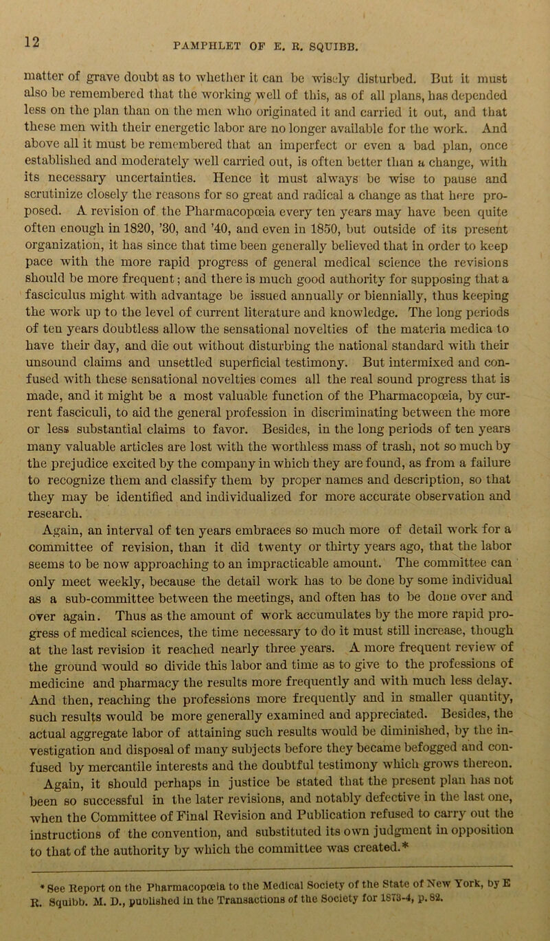 matter of grave doubt as to whether it can be wisely disturbed. But it must also be remembered that the working well of this, as of all plans, has depended less on the plan than on the men who originated it and carried it out, and that these men with their energetic labor are no longer available for the work. And above all it must be remembered that an imperfect or even a bad plan, once established and moderately well carried out, is often better than a change, with its necessary uncertainties. Hence it must always be wise to pause and scrutinize closely the reasons for so great and radical a change as that here pro- posed. A revision of the Pharmacopoeia every ten years may have been quite often enough in 1820, ’30, and ’40, and even in 1850, but outside of its present organization, it has since that time been generally believed that in order to keep pace with the more rapid progress of general medical science the revisions should be more frequent; and there is much good authority for supposing that a fasciculus might with advantage be issued annually or biennially, thus keeping the work up to the level of current literature and knowledge. The long periods of ten years doubtless allow the sensational novelties of the materia medica to have their day, and die out without disturbing the national standard with their unsound claims and unsettled superficial testimony. But intermixed and con- fused with these sensational novelties comes all the real sound progress that is made, and it might be a most valuable function of the Pharmacopoeia, by cur- rent fasciculi, to aid the general profession in discriminating between the more or less substantial claims to favor. Besides, in the long periods of ten years many valuable articles are lost with the worthless mass of trash, not so much by the prejudice excited by the company in which they are found, as from a failure to recognize them and classify them by proper names and description, so that they may be identified and individualized for more accurate observation and research. Again, an interval of ten years embraces so much more of detail work for a committee of revision, than it did twenty or thirty years ago, that the labor seems to be now approaching to an impracticable amount. The committee can only meet weekly, because the detail work has to be done by some individual as a sub-committee between the meetings, and often has to be done over and over again. Thus as the amount of work accumulates by the more rapid pro- gress of medical sciences, the time necessary to do it must still increase, though at the last revision it reached nearly three years. A more frequent review of the ground would so divide this labor and time as to give to the professions of medicine and pharmacy the results more frequently and with much less delay. And then, reaching the professions more frequently and in smaller quantity, such results would be more generally examined and appreciated. Besides, the actual aggregate labor of attaining such results would be diminished, by the in- vestigation and dispoeal of many subjects before they became befogged aud con- fused by mercantile interests and the doubtful testimony which grows thereon. Again, it should perhaps in justice be stated that the present plan has not been so successful in the later revisions, and notably defective in the last one, when the Committee of Final Revision and Publication refused to carry out the instructions of the convention, and substituted its own judgment in opposition to that of the authority by which the committee was created.* * See Report on the Pharmacopoeia to the Medical Society of the State of New York, by E R. Squibb. M. D., published in the Transactions of the Society for 1873-4, p. 82.