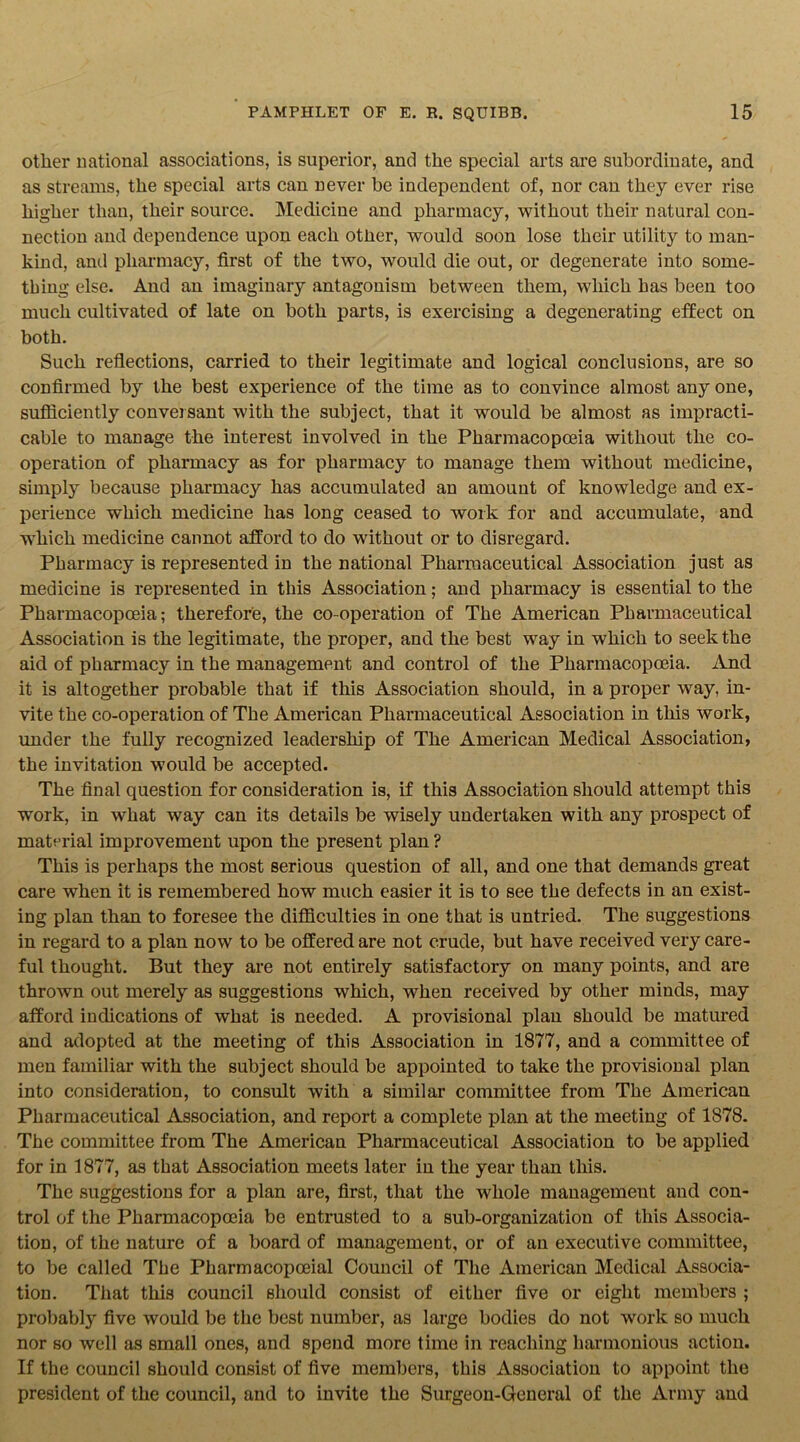 other national associations, is superior, and the special arts are subordinate, and as streams, the special arts can never be independent of, nor can they ever rise higher than, their source. Medicine and pharmacy, without their natural con- nection and dependence upon each other, would soon lose their utility to man- kind, and pharmacy, first of the two, would die out, or degenerate into some- thing else. And an imaginary antagonism between them, which has been too much cultivated of late on both parts, is exercising a degenerating effect on both. Such reflections, carried to their legitimate and logical conclusions, are so confirmed by the best experience of the time as to convince almost any one, sufficiently conversant with the subject, that it would be almost as impracti- cable to manage the interest involved in the Pharmacopoeia without the co- operation of pharmacy as for pharmacy to manage them without medicine, simply because pharmacy has accumulated an amount of knowledge and ex- perience which medicine has long ceased to work for and accumulate, and which medicine cannot afford to do without or to disregard. Pharmacy is represented in the national Pharmaceutical Association just as medicine is represented in this Association; and pharmacy is essential to the Pharmacopoeia; therefore, the co-operation of The American Pharmaceutical Association is the legitimate, the proper, and the best way in which to seek the aid of pharmacy in the management and control of the Pharmacopoeia. And it is altogether probable that if this Association should, in a proper way, in- vite the co-operation of The American Pharmaceutical Association in this work, under the fully recognized leadership of The American Medical Association, the invitation would be accepted. The final question for consideration is, if this Association should attempt this work, in what way can its details be wisely undertaken with any prospect of material improvement upon the present plan ? This is perhaps the most serious question of all, and one that demands great care when it is remembered how much easier it is to see the defects in an exist- ing plan than to foresee the difficulties in one that is untried. The suggestions in regard to a plan now to be offered are not crude, but have received very care- ful thought. But they are not entirely satisfactory on many points, and are thrown out merely as suggestions which, when received by other minds, may afford indications of what is needed. A provisional plan should be matured and adopted at the meeting of this Association in 1877, and a committee of men familiar with the subject should be appointed to take the provisional plan into consideration, to consult with a similar committee from The American Pharmaceutical Association, and report a complete plan at the meeting of 1878. The committee from The American Pharmaceutical Association to be applied for in 1877, as that Association meets later in the year than this. The suggestions for a plan are, first, that the whole management and con- trol of the Pharmacopoeia be entrusted to a sub-organization of this Associa- tion, of the nature of a board of management, or of an executive committee, to be called The Pharmacopoeial Council of The American Medical Associa- tion. That this council should consist of either five or eight members ; probably five would be the best number, as large bodies do not work so much nor so well as small ones, and spend more time in reaching harmonious action. If the council should consist of five members, this Association to appoint the president of the council, and to invite the Surgeon-General of the Army and