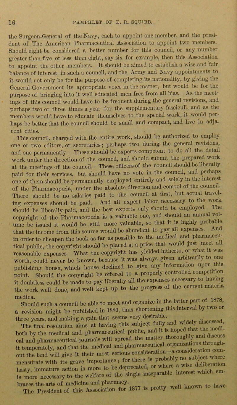 the Surgeon-General of the Navy, each to appoint one member, and the presi- dent of The American Pharmaceutical Association to appoint two members. Should eight be considered a better number for this council, or any number greater than five or less than eight, say six for example, then this Association to appoint the other members. It should be aimed to establish a wise and fair balance of interest in such a council, and the Army and Navy appointments to it would not only be for the purpose of completing its nationality, by giving the General Government its appropriate voice in the matter, but would be for the purpose of bringing into it well educated men free from all bias. As the meet- ings of this council would have to be frequent during the general revisions, and perhaps two or three times a year for the supplementary fasciculi, and as the members would have to educate themselves to the special work, it would per- haps be better that the council should be small and compact, and live in adja- cent cities. This council, charged with the entire work, should be authorized to employ one or two editors, or secretaries; perhaps two during the general revisions, and one permanently. These should be experts competent to do all the detail work under the direction of the council, and should submit the prepared work at the meetings of the council. These officers of the council should be liberally paid for their services, but should have no vote in the council,, and perhaps one of them should be permanently employed entirely and solely in the interest of the Pharmacopoeia, under the absolute direction and contiol of the council. There should be no salaries paid to the council at first, but actual travel- ing expenses should be paid. And all expert labor necessary to the w ork should be liberally paid, and the best experts only should be employed. The copyright of the Pharmacopoeia is a valuable one, and should an annua vo ume be issued it would be still more valuable, so that it is highly proba e that the income from this source would be abundant to pay all expenses. And in order to cheapen the book as far as possible to the medical and pharmaceu tical public, the copyright should be placed at a price that would just mee a reasonable expenses. What the copyright has yielded hitherto, 01 w at it was worth, could never be known, because it was always given ar itrar 3 o one publishing house, which house declined to give any information upon is point. Should the copyright be offered to a properly controlled competition it doubtless could be made to pay liberally all the expenses necessary to having the work well done, and well kept up to the progress of the current materia medica. t f -p i q^q Should such a council be able to meet and organize in the atter pai o > a revision might be published in 1880, thus shortening this interval by two three years, and making a gain that seems very desirable. ■, The final resolution aims at having this subject fully and wi e y , ’ both by the medical and pharmaceutical public, and it is1 ope a discuss cal and pharmaceutical journals will spread the matter oioug through it temperately, and that the medical and pharmaceutical out the land will give it their most serious consideration a con w]iere mensilrate with its grave importance; for there is pio a deliberation hasty, immature action is more to be deprecated, or w er . - is more necessary to the welfare of the single inseparable interest which em- braces the arts of medicine and pharmacy have The President of this Association for 18<7 is pretty wen