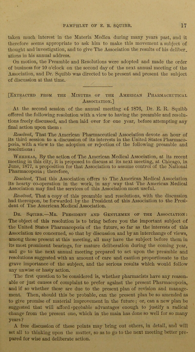 taken muck interest in the Materia Medica during many years past, and it therefore seems appropriate to ask him to make this movement a subject of thought and investigation, and to give The Association the results of his deliber. ations iu his annual address. On motion, the Preamble and Resolutions were adopted and made the order of business for 10 o’clock on the second day of the next annual meeting of the Association, and Dr. Squibb was directed to be present and present the subject of discussion at that time. [Extracted from the Minutes of the American Pharmaceutical Association.] At the second session of the annual meeting of 1876, Dr. E. R. Squibb offered the following resolution with a view to having the preamble and resolu- tions freely discussed, and then laid over for one year, before attempting any final action upon them : Resolved, That The American Pharmaceutical Association devote an hour of its third session to a discussion of its interests in the United States Pharmaco- poeia, with a view to the adoption or rejection of the following preamble and resolutions: Whereas, By the action of The American Medical Association, at its recent meeting in this city, it is proposed to discuss at its next meeting, at Chicago, in June, 1877, a proposition for that Association to assume control of the National Pharmacopoeia; therefore, Resolved, That this Association offers to The American Medical Association its hearty co-operation in the work, in any way tbat The American Medical Association may find the services of this Association most useful. Resolved, That a copy of this preamble and resolutions, with the discussion had thereupon, be forwarded by the President of this Association to the Presi- dent of The American Medical Association. Dr. Squibb.—Mr. President and Gentlemen of the Association: The object of this resolution is to bring before you the important subject of the United States Pharmacopoeia of the future, so far as the interests of this Association are concerned, so that by discussion and by an interchange of views, among those present at this meeting, all may have the subject before them iu its most prominent bearings, for mature deliberation during the coming year, and go to the next annual meeting prepared to act upon the preamble and resolutions suggested with an amount of care and caution proportionate to the grave importance of the subject, and the serious results which would follow any unwise or hasty action. , The first question to be considered is, whether pharmacists have any reason- able or just causes of complaint to prefer against the present Pharmacopoeia, and if so whether these are due to the present plan of revision and manage- ment. Then, should this be probable, can the present plan be so amended as to give promise of material improvement in the future; or, can a new plan be suggested that will afford - probable advantages enough to justify a radical change from the present one, which in the main has done so well for so many years ? A free discussion of these points may bring out others, in detail, and will set all to thinking upon the matter, so as to go to the next meeting better pre- pared for wise and deliberate action.