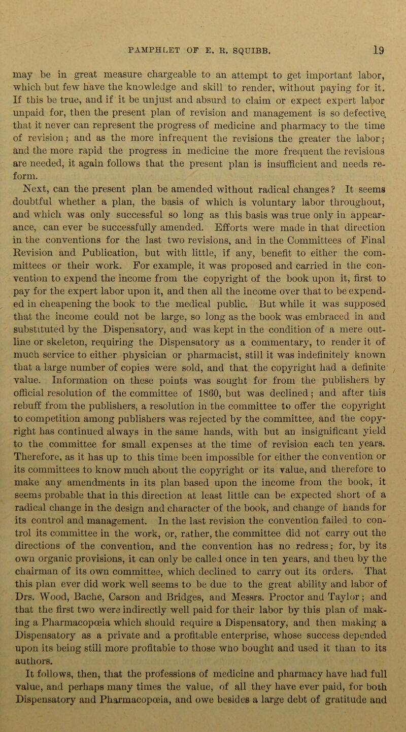 may be in great measure chargeable to an attempt to get important labor, which but few have the knowledge and skill to render, without paying for it. If this be true, and if it be unjust and absurd to claim or expect expert lalpor unpaid for, then the present plan of revision and management is so defective, that it never can represent the progress of medicine and pharmacy to the time of revision; and as the more infrequent the revisions the greater the labor; and the more rapid the progress in medicine the more frequent the revisions are needed, it again follows that the present plan is insufficient and needs re- form. Next, can the present plan be amended without radical changes? It seems doubtful whether a plan, the basis of which is voluntary labor throughout, and which was only successful so long as this basis was true only in appear- ance, can ever be successfully amended. Efforts were made in that direction in the conventions for the last two revisions, and in the Committees of Final Revision and Publication, but with little, if any, benefit to either the com- mittees or their work. For example, it was proposed and carried in the con- vention to expend the income from the copyright of the book upon it, first to pay for the expert labor upon it, and then all the income over that to be expend- ed in cheapening the book to the medical public. But while it was supposed that the income could not be large, so long as the book was embraced in and substituted by the Dispensatory, and was kept in the condition of a mere out- line or skeleton, requiring the Dispensatory as a commentary, to render it of much service to either physician or pharmacist, still it was indefinitely known that a large number of copies were sold, and that the copyright had a definite value. Information on these points was sought for from the publishers by official resolution of the committee of 1860, but was declined; and after this rebuff from the publishers, a resolution in the committee to offer the copyright to competition among publishers was rejected by the committee, and the copy- right has continued always in the same hands, with but an insignificant yield to the committee for small expenses at the time of revision each ten years. Therefore, as it has up to this time been impossible for either the convention or its committees to know much about the copyright or its value, and therefore to make any amendments in its plan based upon the income from the book, it seems probable that in this direction at least little can be expected short of a radical change in the design and character of the book, and change of hands for its control and management. In the last revision the convention failed to con- trol its committee in the work, or, rather, the committee did not carry out the directions of the convention, and the convention has no redress; for, by its own organic provisions, it can only be called once in ten years, and theu by the chairman of its own committee, which declined to carry out its orders. That this plan ever did work well seems to be due to the great ability and labor of Drs. Wood, Bache, Carson and Bridges, and Messrs. Proctor and Taylor; and that the first two were indirectly well paid for their labor by this plan of mak- ing a Pharmacopoeia which should require a Dispensatory, and then making a Dispensatory as a private and a profitable enterprise, whose success depended upon its being still more profitable to those who bought and used it than to its authors. It follows, then, that the professions of medicine and pharmacy have had full value, and perhaps many times the value, of all they have ever paid, for both Dispensatory and Pharmacopoeia, and owe besides a large debt of gratitude and