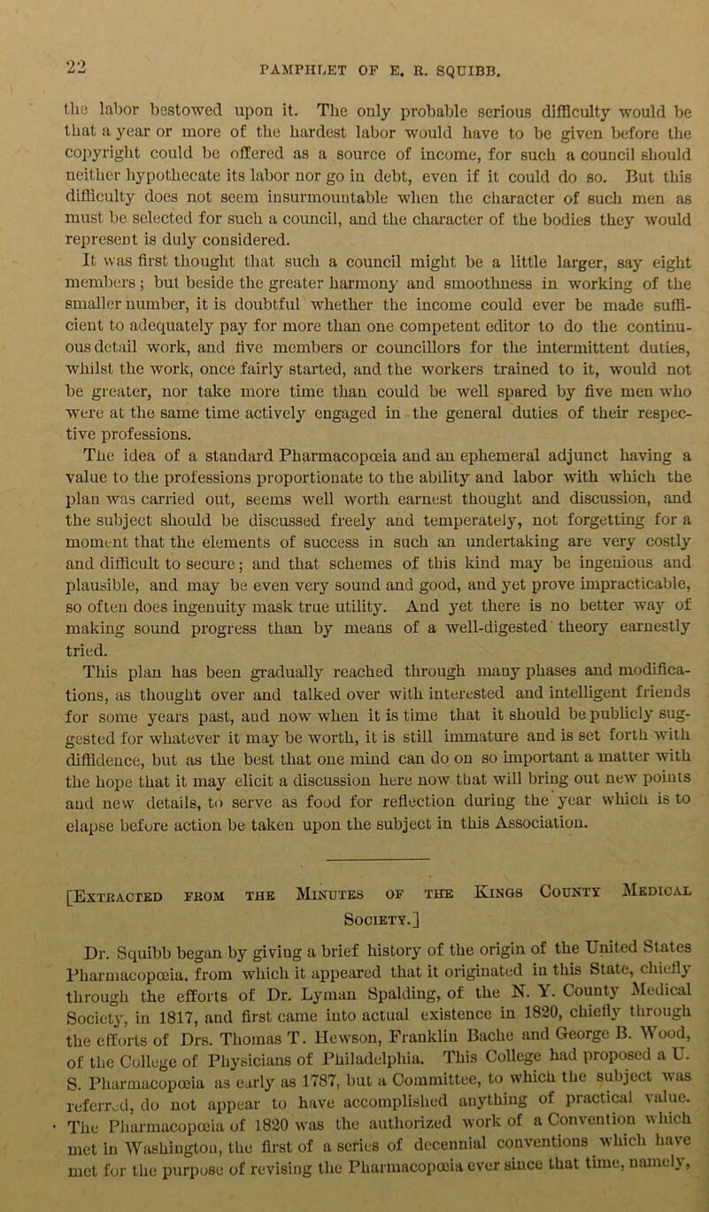 the labor bestowed upon it. The only probable serious difficulty would be that a year or more of the hardest labor would have to be given before the copyright could be offered as a source of income, for such a council should neither hypothecate its labor nor go in debt, even if it could do so. But this difficulty does not seem insurmountable when the character of such men as must be selected for such a council, and the character of the bodies they would represent is duly considered. It was first thought that such a council might be a little larger, say eight members; but beside the greater harmony and smoothness in working of the smaller number, it is doubtful whether the income could ever be made suffi- cient to adequately pay for more than one competent editor to do the continu- ous detail work, and five members or councillors for the intermittent duties, whilst the work, once fairly started, and the workers trained to it, would not be greater, nor take more time than could be well spared by five men who were at the same time actively engaged in the general duties of their respec- tive professions. The idea of a standard Pharmacopoeia and an ephemeral adjunct having a value to the professions proportionate to the ability and labor with which the plan was carried out, seems well worth earnest thought and discussion, and the subject should be discussed freely and temperately, not forgetting for a moment that the elements of success in such an undertaking are very costly and difficult to secure; and that schemes of this kind may be ingenious and plausible, and may be even very sound and good, and yet prove impracticable, so often does ingenuity mask true utility. And yet there is no better way of making sound progress than by means of a well-digested theory earnestly tried. This plan has been gradually reached through many phases and modifica- tions, as thought over and talked over with interested and intelligent friends for some years past, aud now when it is time that it should be publicly sug- gested for whatever it may be worth, it is still immature and is set forth with diffidence, but as the best that one mind can do on so important a matter with the hope that it may elicit a discussion here now that will bring out new points and new details, to serve as food for reflection during the year which is to elapse before action be taken upon the subject in this Association. [Extracted from tub Minutes of the Kings County Medical Society.] Dr. Squibb began by giviug a brief history of the origin of the United States Pharmacopoeia, from which it appeared that it originated in this State, chiefly through the efforts of Dr. Lyman Spalding, of the N. Y. County Medical Society, in 1817, and first came into actual existence in 1820, chiefly through the efforts of Drs. Thomas T. llewson, Franklin Bache and George B. Wood, of the College of Physicians of Philadelphia. This College had proposed a U. S. Pharmacopoeia as early as 1787, but a Committee, to which the subject was referred, do not appear to have accomplished anything of practical value. • The Pharmacopoeia of 1820 was the authorized work of a Convention which met in Washington, the first of a series of decennial conventions which have met for the purpose of revising the Pharmacopoeia ever since that time, nameh ,