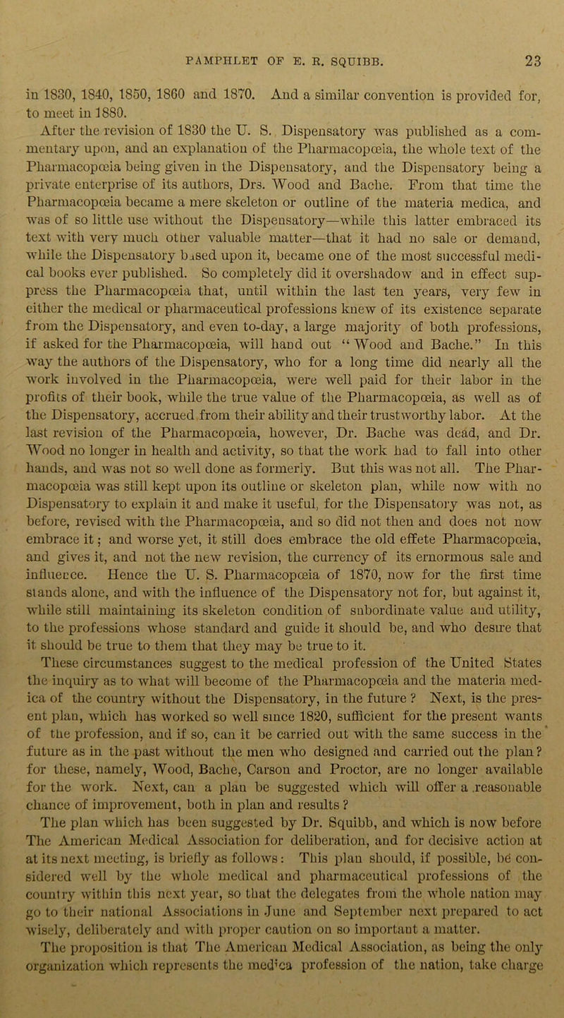 in 1830, 1840, 1850, 1860 and 1870. And a similar convention is provided for, to meet in 1880. After tlie revision of 1830 the U. S. Dispensatory was published as a com- mentary upon, and an explanation of the Pharmacopoeia, the whole text of the Pharmacopoeia being given in the Dispensatory, and the Dispensatory being a private enterprise of its authors, Drs. Wood and Bache. From that time the Pharmacopoeia became a mere skeleton or outline of the materia medica, and was of so little use without the Dispensatory—while this latter embraced its text with very much otner valuable matter—that it had no sale or demand, while the Dispensatory based upon it, became one of the most successful medi- cal books ever published. So completely did it overshadow and in effect sup- press the Pharmacopoeia that, until within the last ten years, very few in either the medical or pharmaceutical professions knew of its existence separate from the Dispensatory, and even to-day, a large majority of both professions, if asked for the Pharmacopoeia, will hand out “Wood and Bache.” In this way the authors of the Dispensatory, who for a long time did nearly all the work involved in the Pharmacopoeia, were well paid for their labor in the profits of their book, while the true value of the Pharmacopoeia, as well as of the Dispensatory, accrued from their ability and their trustworthy labor. At the last revision of the Pharmacopoeia, however, Dr. Bache was dead, and Dr. Wood no longer in health and activity, so that the work had to fall into other hands, and was not so well done as formerly. But this was not all. The Phar- macopoeia was still kept upon its outline or skeleton plan, while now with no Dispensatory to explain it and make it useful, for the Dispensatory was not, as before, revised with the Pharmacopoeia, and so did not then and does not now embrace it; and worse yet, it still does embrace the old effete Pharmacopoeia, and gives it, and not the new revision, the currency of its ernormous sale and influence. Hence the U. S. Pharmacopoeia of 1870, now for the first time stands alone, and with the influence of the Dispensatory not for, but against it, while still maintaining its skeleton condition of subordinate value and utility, to the professions whose standard and guide it should be, and who desire that it should be true to them that they may be true to it. These circumstances suggest to the medical profession of the United {States the inquiry as to what will become of the Pharmacopoeia and the materia med- ica of the countiy without the Dispensatory, in the future ? Next, is the pres- ent plan, which has worked so well since 1820, sufficient for the present wants of the profession, and if so, can it be carried out with the same success in the future as in the past without the men who designed and carried out the plan ? for these, namely, Wood, Bache, Carson and Proctor, are no longer available for the work. Next, can a plan be suggested which will offer a .reasonable chance of improvement, both in plan and results ? The plan which has been suggested by Dr. Squibb, and which is now before The American Medical Association for deliberation, and for decisive action at at its next meeting, is briefly as follows: This plan should, if possible, be con- sidered well by the whole medical and pharmaceutical professions of the country within this next year, so that the delegates from the whole nation may go to their national Associations in June and September next prepared to act wisely, deliberately and with proper caution on so important a matter. The proposition is that The American Medical Association, as being the only organization which represents the med’ca profession of the nation, take charge