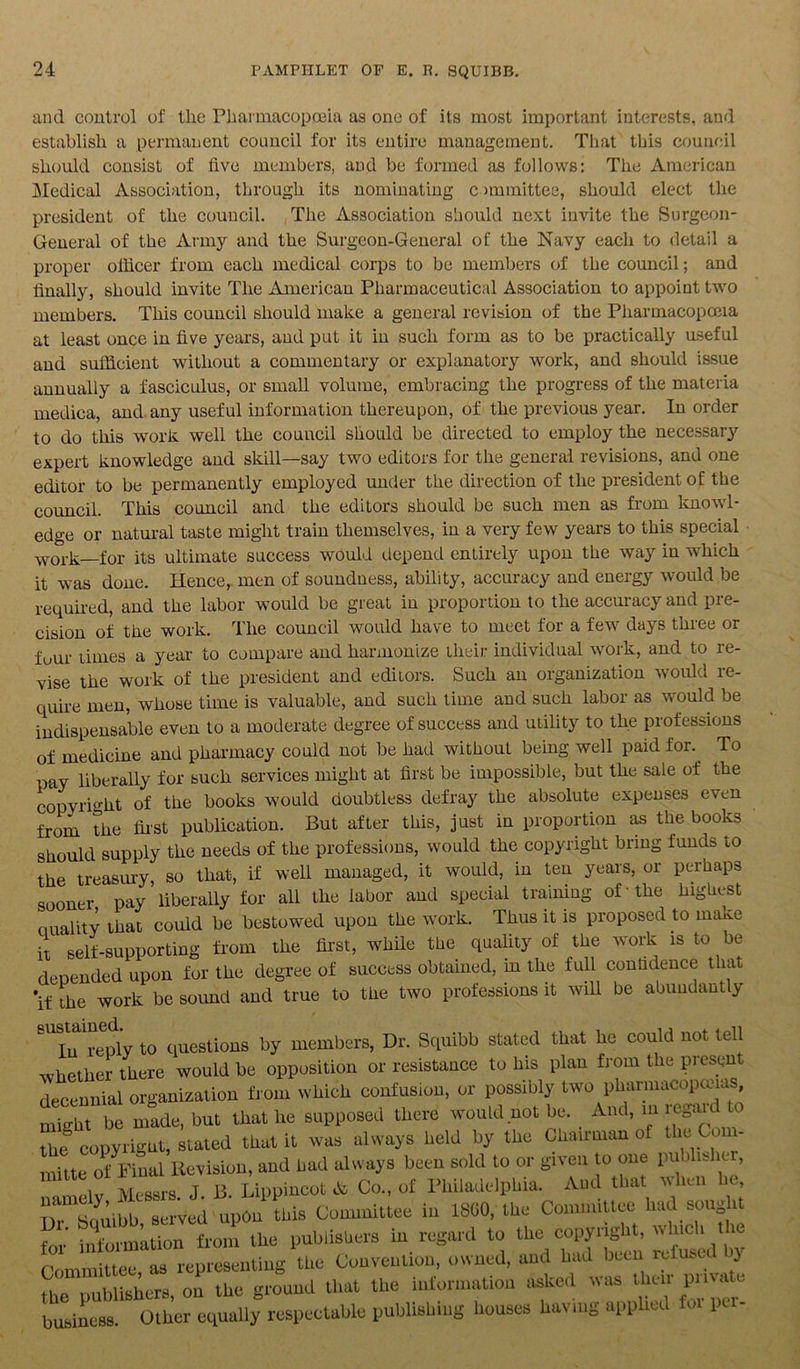 and control of the Pharmacopoeia as one of its most important interests, and establish a permanent council for its entire management. That this council should consist of live members, and be formed as follows: The American Medical Association, through its nominating committee, should elect the president of the council. The Association should next invite the Surgeon- General of the Army and the Surgeon-General of the Navy each to detail a proper officer from each medical corps to be members of tbe council; and finally, should invite The American Pharmaceutical Association to appoint two members. This council should make a general revision of the Pharmacopoeia at least once in five years, and put it in such form as to be practically useful and sufficient without a commentary or explanatory work, and should issue annually a fasciculus, or small volume, embracing the progress of the materia medica, and any useful information thereupon, of the previous year. In order to do this work well the council should be directed to employ the necessary expert knowledge and skill—say two editors for the general revisions, and one editor to be permanently employed under the direction of the president of the council. This council and the editors should be such men as from knowl- edge or natural taste might train themselves, in a very few years to this special work—for its ultimate success would depend entirely upon the way in which it was done. Hence, men of soundness, ability, accuracy and energy would be required, and the labor would be great in proportion to the accuracy and pre- cision of the work. The council would have to meet for a few days three or fuur limes a year to compare and harmonize their individual work, and to re- vise the work of the president and editors. Such an organization would re- quire men, whose time is valuable, and such time and such labor as would be indispensable even to a moderate degree of success and utility to the professions of medicine and pharmacy could not be had without being well paid for. To pay liberally for such services might at first be impossible, but the sale of the copyright of the books would doubtless defray the absolute expenses even from the first publication. But after this, just in proportion as the books should supply the needs of the professions, would the copyright bring funds to the treasury, so that, if well managed, it would, in ten years, or perhaps sooner pay liberally for all the labor and special training of'the highest Quality that could be bestowed upon the work. Thus it is proposed to nurne it self-supporting from the first, while the quality of the work is to be deoended upon for the degree of success obtained, in the full confidence that 'if the work be sound and true to the two professions it will be abundantly 8Utu reply to questions by members, Dr. Squibb stated that he could not tell whether there would be opposition or resistance to his plan from the present decennial organization from which confusion, or possibly two pharmacopoeias, might be made, but that he supposed there would not be. And, in regaK o the copyright, stated that it was always held by the Chairman of the Com- mute of Final Revision, and had always been sold to or given to one pu dishc , 1 elv Messrs J B. Lippincot A Co., of Philadelphia. And that when he, Hr Souibb served updn this Committee in 1860, the Committee had sought for fnto^Luon from the publishers in regard to the copyright, which the Committee, as representing the Convention, owned, and had been refused y fe publishers, on the ground that the information asked was then pm a e business Other equally respectable publishing houses having applied for 1