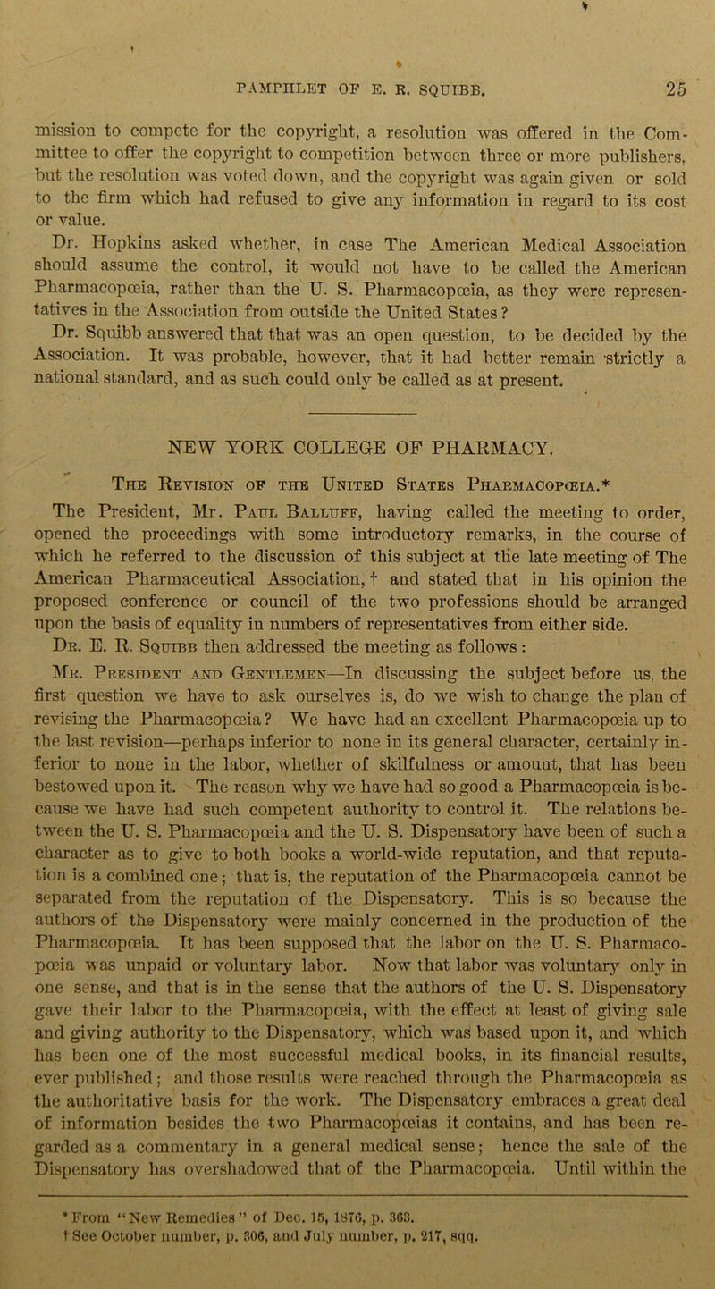 mission to compete for the copyright, a resolution was offered in the Com- mittee to offer the copyright to competition between three or more publishers, but the resolution was voted down, and the copyright was again given or sold to the firm which had refused to give any information in regard to its cost or value. Dr. Hopkins asked whether, in case The American Medical Association should assume the control, it would not have to be called the American Pharmacopoeia, rather than the U. S. Pharmacopoeia, as they were represen- tatives in the Association from outside the United States ? Dr. Squibb answered that that was an open question, to be decided by the Association. It was probable, however, that it had better remain strictly a national standard, and as such could only be called as at present. NEW YORK COLLEGE OF PHARMACY. The Revision of the United States Pharmacopceia.* The President, Mr. Paul Balluff, having called the meeting to order, opened the proceedings with some introductory remarks, in the course of which he referred to the discussion of this subject at the late meeting of The American Pharmaceutical Association, f and stated that in his opinion the proposed conference or council of the two professions should be arranged upon the basis of equality in numbers of representatives from either side. Dr. E. R. Squibb then addressed the meeting as follows: Mr. President and Gentlemen—In discussing the subject before us, the first question we have to ask ourselves is, do we wish to change the plan of revising the Pharmacopoeia? We have had an excellent Pharmacopoeia up to the last revision—perhaps inferior to none in its general character, certainly in- ferior to none in the labor, whether of skilfulness or amount, that has been bestowed upon it. The reason why we have had so good a Pharmacopoeia is be- cause we have had such competent authority to control it. The relations be- tween the U. S. Pharmacopoeia and the U. S. Dispensatory have been of such a character as to give to both books a world-wide reputation, and that reputa- tion is a combined one; that is, the reputation of the Pharmacopoeia cannot be separated from the reputation of the Dispensatory. This is so because the authors of the Dispensatory were mainly concerned in the production of the Pharmacopoeia. It has been supposed that the labor on the U. S. Pharmaco- poeia was unpaid or voluntary labor. Now that labor was voluntary only in one sense, and that is in the sense that the authors of the U. S. Dispensatory gave their labor to the Pharmacopoeia, with the effect at least of giving sale and giving authority to the Dispensatory, which was based upon it, and which has been one of the most successful medical books, in its financial results, ever published; and those results were reached through the Pharmacopceia as the authoritative basis for the work. The Dispensatory embraces a great deal of information besides the two Pharmacopoeias it contains, and has been re- garded as a commentary in a general medical sense; hence the sale of the Dispensatory has overshadowed that of the Pharmacopoeia. Until within the *From “New Remedies” of Dec. 15, 1876, p. 363. tSee October number, p. 306, and July number, p. 217, sqq.