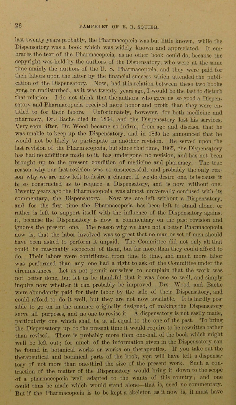 last twenty years probably, tbe Pharmacopoeia was but little known, while the Dispensatory was a book which was widely known and appreciated. It em- braces the text of the Pharmacopoeia, as no other book could do, because the copyright was held by the authors of the Dispensatory, who were at the same time mainly the authors of the U. S. Pharmacopoeia, and they were paid for their labors upon the latter by the financial success which attended the publi- cation of the Dispensatory. Now, had this relation between these two books gone on undisturbed, as it was twenty years ago, I would be the last to disturb that relation. I do not think that the authors who gave us so good a Dispen- satorv and Pharmacopoeia received more honor and profit than they were en- titled to for their labors. Unfortunately, however, for both medicine and pharmacy, Dr. Bache died in 1864, and the Dispensatory lost his services. Very soon after, Dr. Wood became so infirm, from age and disease, that he was unable to keep up the Dispensatory, and in 1865 he announced that he would not be likely to participate in another revision. Pie served upon the last revision of the Pharmacopoeia, but since that time, 1865, the Dispensatory has had no additions made to it, has undergone no revision, and has not been brought up to the present condition of medicine and pharmacy. The true reason why our last revision was so unsuccessful, and probably the only rea- son why we are now left to desire a change, if we do desire one, is because it is so constructed as to require a Dispensatory, and is now without one. Twenty years ago the Pharmacopoeia was almost universally confused with its commentary, the Dispensatory. Now we are left without a Dispensatory, and for the first time the Pharmacopoeia has been left to stand alone, or rather is left to support itself with the influence of the Dispensatory against it, because the Dispensatory is now a commentary on the past revision and ignores the present one. The reason why we have not a better Pharmacopoeia now is, that the labor involved was so great that no man or set of men should have been asked to perform it unpaid. The Committee did not only all that could be reasonably expected of them, but far more than they could afford to do. Their labors were contributed from time to time, and much more labor was performed than any one had a right to ask of the Committee under the circumstances. Let us not permit ourselves to complain that the work was not better done, but let us be thankful that it was done so well, and simply inquire now whether it can probably be improved. Drs. Wood and Bache were abundantly paid for their labor by the sale of their Dispensatory, and could afford to do it well, but they are not now available. It is hardly pos- sible to go on in the manner originally designed, of making the Dispensatory serve all purposes, and no one to revise it. A dispensatory is not easily made, particularly one which shall be at all equal to the one of the past. To bring the Dispensatory up to the present time it would require to be rewritten rather than revised. There is probably more than one-half of the book which might well be left out; for much of the information given in the Dispensatory can be found in botanical works or works on therapeutics. If you take out the therapeutical and botanical parts of the book, you will have left a dispensa- tory of not more than one-third the size of the present work. Such a con- traction of the matter of the Dispensatory would bring it down to the scope of a pharmacopoeia well adapted to the wants of this country; and one could thus be made which would stand alone—that is, need no commentary. But if the Pharmacopoeia is to be kept a skeleton as it now is, it must have