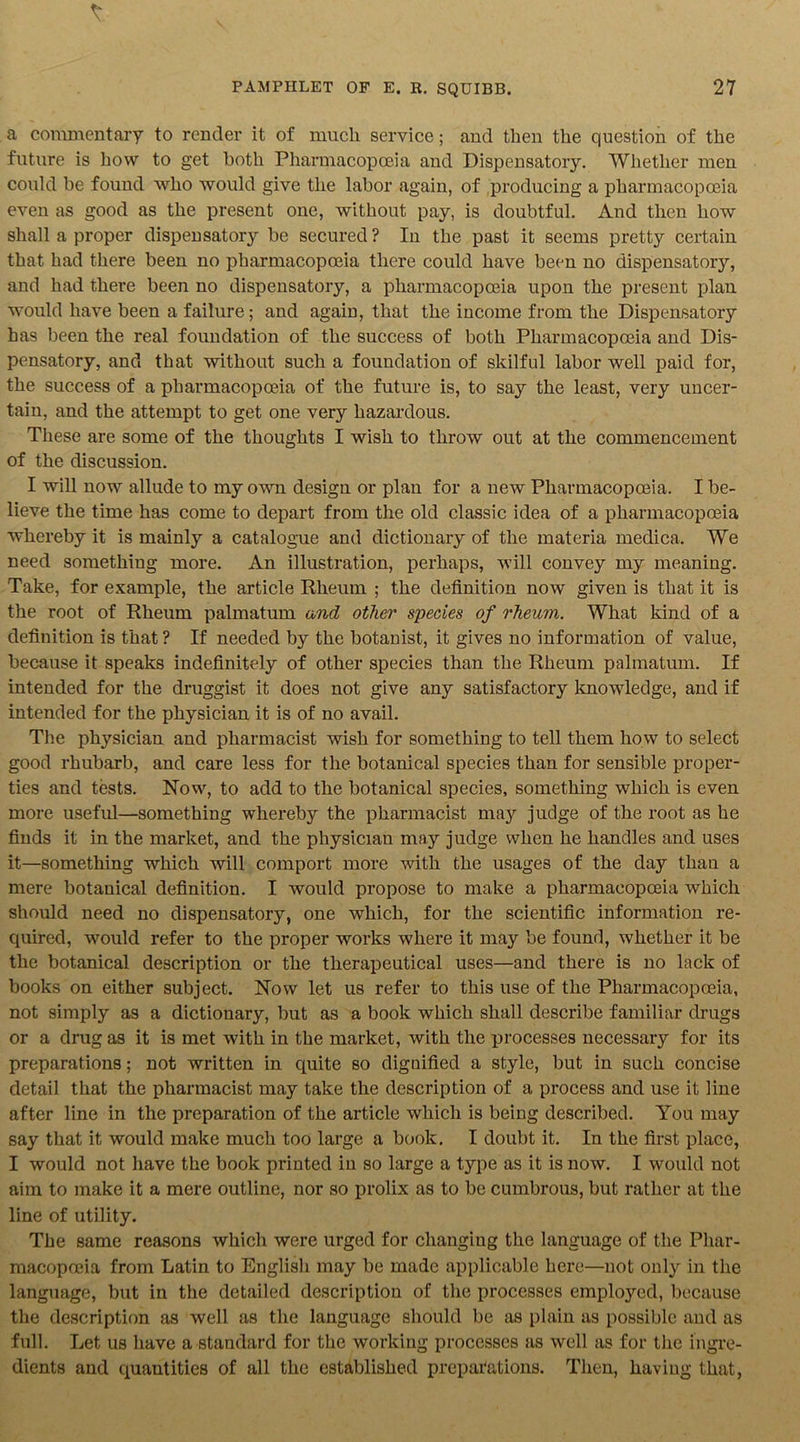 a commentary to render it of much service; and then the question of the future is how to get both Pharmacopoeia and Dispensatory. Whether men could be found who would give the labor again, of producing a pharmacopoeia even as good as the present one, without pay, is doubtful. And then how shall a proper dispensatory be secured? In the past it seems pretty certain that had there been no pharmacopoeia there could have been no dispensatory, and had there been no dispensatory, a pharmacopoeia upon the present plan would have been a failure; and again, that the income from the Dispensatory has been the real foundation of the success of both Pharmacopoeia and Dis- pensatory, and that without such a foundation of skilful labor well paid for, the success of a pharmacopoeia of the future is, to say the least, very uncer- tain, and the attempt to get one very hazardous. These are some of the thoughts I wish to throw out at the commencement of the discussion. I will now allude to my own design or plan for a new Pharmacopoeia. I be- lieve the time has come to depart from the old classic idea of a pharmacopoeia whereby it is mainly a catalogue and dictionary of the materia medica. We need something more. An illustration, perhaps, will convey my meaning. Take, for example, the article Rheum ; the definition now given is that it is the root of Rheum palmatum and other species of rheumi. What kind of a definition is that ? If needed by the botanist, it gives no information of value, because it speaks indefinitely of other species than the Rheum palmatum. If intended for the druggist it does not give any satisfactory knowledge, and if intended for the physician it is of no avail. The physician and pharmacist wish for something to tell them how to select good rhubarb, and care less for the. botanical species than for sensible proper- ties and tests. Now, to add to the botanical species, something which is even more useful—something whereby the pharmacist ma3r judge of the root as he finds it in the market, and the physician may judge when he handles and uses it—something which will comport more with the usages of the day than a mere botanical definition. I would propose to make a pharmacopoeia which should need no dispensatory, one which, for the scientific information re- quired, would refer to the proper works where it may be found, whether it be the botanical description or the therapeutical uses—and there is no lack of books on either subject. Now let us refer to this use of the Pharmacopoeia, not simply as a dictionary, but as a book which shall describe familiar drugs or a drug as it is met with in the market, with the xn'ocesses necessary for its preparations; not written in quite so dignified a style, but in such concise detail that the pharmacist may take the description of a process and use it line after line in the preparation of the article which is being described. You may say that it would make much too large a book. I doubt it. In the first place, I would not have the book printed in so large a type as it is now. I would not aim to make it a mere outline, nor so prolix as to be cumbrous, but rather at the line of utility. The same reasons which were urged for changing the language of the Phar- macopoeia from Latin to English may be made applicable here—not only in the language, but in the detailed description of the processes employed, because the description as well as the language should be as plain as possible and as full. Let us have a standard for the working processes as well as for the ingre- dients and quantities of all the established preparations. Then, having that,