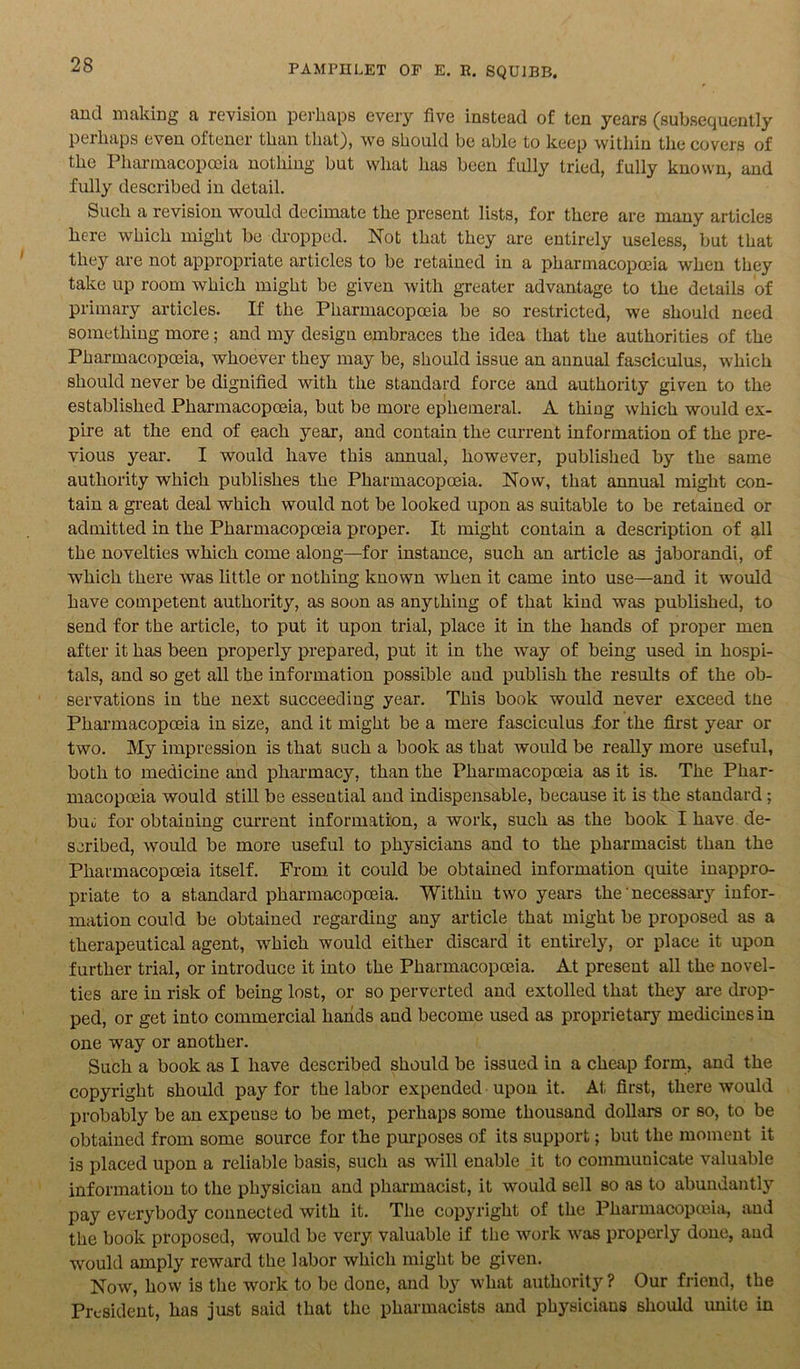 and making a revision perhaps every five instead of ten years (subsequently perhaps even oftener than that), we should be able to keep within the covers of the Pharmacopoeia nothing but what has been fully tried, fully known, and fully described in detail. Such a revision would decimate the present lists, for there are many articles here which might be dropped. Not that they are entirely useless, but that they are not appropriate articles to be retained in a pharmacopoeia when they take up room which might be given with greater advantage to the details of primary articles. If the Pharmacopoeia be so restricted, we should need something more; and my design embraces the idea that the authorities of the Pharmacopoeia, whoever they may be, should issue an annual fasciculus, which should never be dignified with the standard force and authority given to the established Pharmacopoeia, but be more ephemeral. A thing which would ex- pire at the end of each year, and contain the current information of the pre- vious year. I would have this annual, however, published by the same authority which publishes the Pharmacopoeia. Now, that annual might con- tain a great deal which would not be looked upon as suitable to be retained or admitted in the Pharmacopoeia proper. It might contain a description of all the novelties which come along—for instance, such an article as jaborandi, of which there was little or nothing known when it came into use—and it would have competent authority, as soon as anything of that kind was published, to send for the article, to put it upon trial, place it in the hands of proper men after it has been properly prepared, put it in the way of being used in hospi- tals, and so get all the information possible and publish the results of the ob- servations in the next succeeding year. This book would never exceed tlie Pharmacopoeia in size, and it might be a mere fasciculus for the first year or two. My impression is that such a book as that would be really more useful, both to medicine and pharmacy, than the Pharmacopoeia as it is. The Phar- macopoeia would still be esseutial and indispensable, because it is the standard; buu for obtaining current information, a work, such as the book I have de- scribed, would be more useful to physicians and to the pharmacist than the Pharmacopoeia itself. From it could be obtained information quite inappro- priate to a standard pharmacopoeia. Within two years the' necessary infor- mation could be obtained regarding any article that might be proposed as a therapeutical agent, which would either discard it entirely, or place it upon further trial, or introduce it into the Pharmacopoeia. At present all the novel- ties are in risk of being lost, or so perverted and extolled that they are drop- ped, or get into commercial hands and become used as proprietary medicines in one way or another. Such a book as I have described should be issued in a cheap form, and the copyright should pay for the labor expended upon it. At first, there would probably be an expense to be met, perhaps some thousand dollars or so, to be obtained from some source for the purposes of its support; but the moment it is placed upon a reliable basis, such as will enable it to commuuicate valuable information to the physician and pharmacist, it would sell so as to abundantly pay everybody connected with it. The copyright of the Pharmacopoeia, and the book proposed, would be very valuable if the work was properly done, and would amply reward the labor which might be given. Now, how is the work to be done, and by what authority ? Our friend, the President, has just said that the pharmacists and physicians should unite in