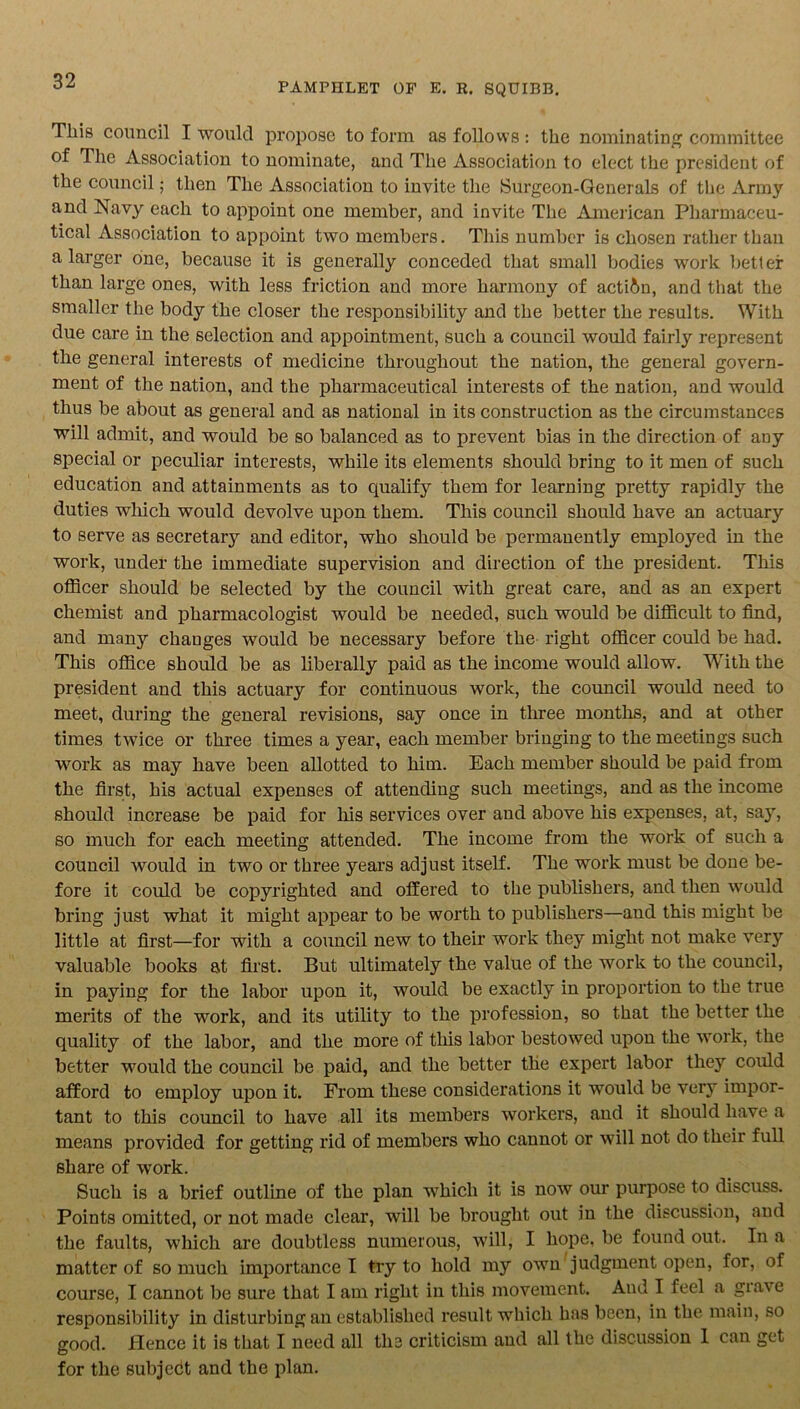 PAMPHLET OF E. R. SQUIBB. This council I would propose to form as follows: the nominating committee of The Association to nominate, and The Association to elect the president of the council; then The Association to invite the Burgeon-Generals of the Army and Navy each to appoint one member, and invite The American Pharmaceu- tical Association to appoint two members. This number is chosen rather than a larger one, because it is generally conceded that small bodies work better than large ones, with less friction and more harmony of action, and that the smaller the body the closer the responsibility and the better the results. With due care in the selection and appointment, such a council would fairly represent the general interests of medicine throughout the nation, the general govern- ment of the nation, and the pharmaceutical interests of the nation, and would thus be about as general and as national in its construction as the circumstances will admit, and would be so balanced as to prevent bias in the direction of any special or peculiar interests, while its elements should bring to it men of such education and attainments as to qualify them for learning pretty rapidly the duties which would devolve upon them. This council should have an actuary to serve as secretary and editor, who should be permanently employed in the work, under the immediate supervision and direction of the president. This officer should be selected by the council with great care, and as an expert chemist and pharmacologist would be needed, such would be difficult to find, and many changes would be necessary before the right officer could be had. This office should be as liberally paid as the income would allow. With the president and this actuary for continuous work, the council would need to meet, during the general revisions, say once in three months, and at other times twice or three times a year, each member bringing to the meetings such work as may have been allotted to him. Each member should be paid from the first, his actual expenses of attending such meetings, and as the income should increase be paid for his services over and above his expenses, at, say, so much for each meeting attended. The income from the work of such a council would in two or three years adjust itself. The work must be done be- fore it could be copyrighted and offered to the publishers, and then would bring just what it might appear to be worth to publishers—and this might be little at first—for with a council new to their work they might not make very valuable books at first. But ultimately the value of the work to the council, in paying for the labor upon it, would be exactly in proportion to the true merits of the work, and its utility to the profession, so that the better the quality of the labor, and the more of this labor bestowed upon the work, the better would the council be paid, and the better the expert labor they could afford to employ upon it. From these considerations it would be very impor- tant to this council to have all its members workers, and it should have a means provided for getting rid of members who cannot or will not do their full share of work. Such is a brief outline of the plan which it is now our purpose to discuss. Points omitted, or not made clear, will be brought out in the discussion, and the faults, which are doubtless numerous, will, I hope, be found out. In a matter of so much importance I try to hold my own judgment open, for, of course, I cannot be sure that I am right in this movement. And I feel a grave responsibility in disturbing an established result which has been, in the main, so good. Hence it is that I need all the criticism and all the discussion I can get for the subjedt and the plan.