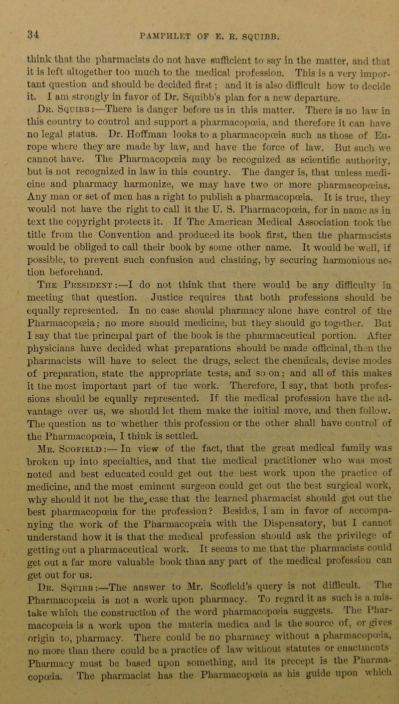 think that the pharmacists do not have sufficient to say in the matter, and that it is left altogether too much to the medical profession. This is a very impor- tant question and should be decided first; and it is also difficult how to decide it. I am strongly in favor of Dr. Squibb’s plan for a new departure. Dr. Squibb :—There is danger before us in this matter. There is no law in this country to control and support a pharmacopoeia, and therefore it can have no legal status. Dr. Hoffman looks to a pharmacopoeia such as those of Eu- rope where they are made by law, and have the force of law. But such we cannot have. The Pharmacopoeia may be recognized as scientific authorit}’-, but is not recognized in law in this country. The danger is, that unless medi- cine and pharmacy harmonize, we may have two or more pharmacopoeias. Any man or set of men has a right to publish a pharmacopoeia. It is true, they would not have the right to call it the U. S. Pharmacopoeia, for in name as in text the copyright protects it. If The American Medical Association took the title from the Convention and produced its book first, then the pharmacists would be obliged to call their book by some other name. It would be well, if possible, to prevent such confusion and clashing, by securing harmonious ac- tion beforehand. Tiie President :—I do not think that there would be any difficulty in meeting that question. Justice requires that both professions should be equally represented. In no case should pharmacy alone have control of the Pharmacopoeia; no more should medicine, but they should go together. But I say that the principal part of the book is the pharmaceutical portion. After physicians have decided what preparations should be made officinal, then the pharmacists will have to select the drugs, select the chemicals, devise modes of preparation, state the appropriate tests, and so on; and all of this makes it the most important part of the work. Therefore, I say, that both profes- sions should be equally represented. If the medical profession have the ad- vantage over us, we should let them make the initial move, and then follow. The question as to whether this profession or the other shall have control of the Pharmacopoeia, I think is settled. Mr. Scofield :—In view of the fact, that the great medical family was broken up into specialties, and that the medical practitioner who was most noted and best educated could get out the best work upon the practice of medicine, and the most eminent surgeon could get out the best surgical work, why should it not be the„ case that the learned pharmacist should get out the best pharmacopoeia for the profession? Besides, I am in favor of accompa- nying the work of the Pharmacopoeia with the Dispensatory, but I cannot understand how it is that the medical profession should ask the privilege of getting out a pharmaceutical work. It seems to me that the pharmacists could get out a far more valuable book than any part of the medical profession can get out for us. Dr. Squibb:—The answer to Mr. Scofield’s query is not difficult. The Pharmacopoeia is not a work upon pharmacy. To regard it as such is a mis- take which the construction of the word pharmacopoeia suggests. The Phar- macopoeia is a work upon the materia medica and is the source of, or gives origin to, pharmacy. There could be no pharmacy without a pharmacopoeia, no more than there could be a practice of law without statutes or enactments Pharmacy must be based upon something, and its precept is the Pharma- copoeia. The pharmacist has the Pharmacopoeia as his guide upon which