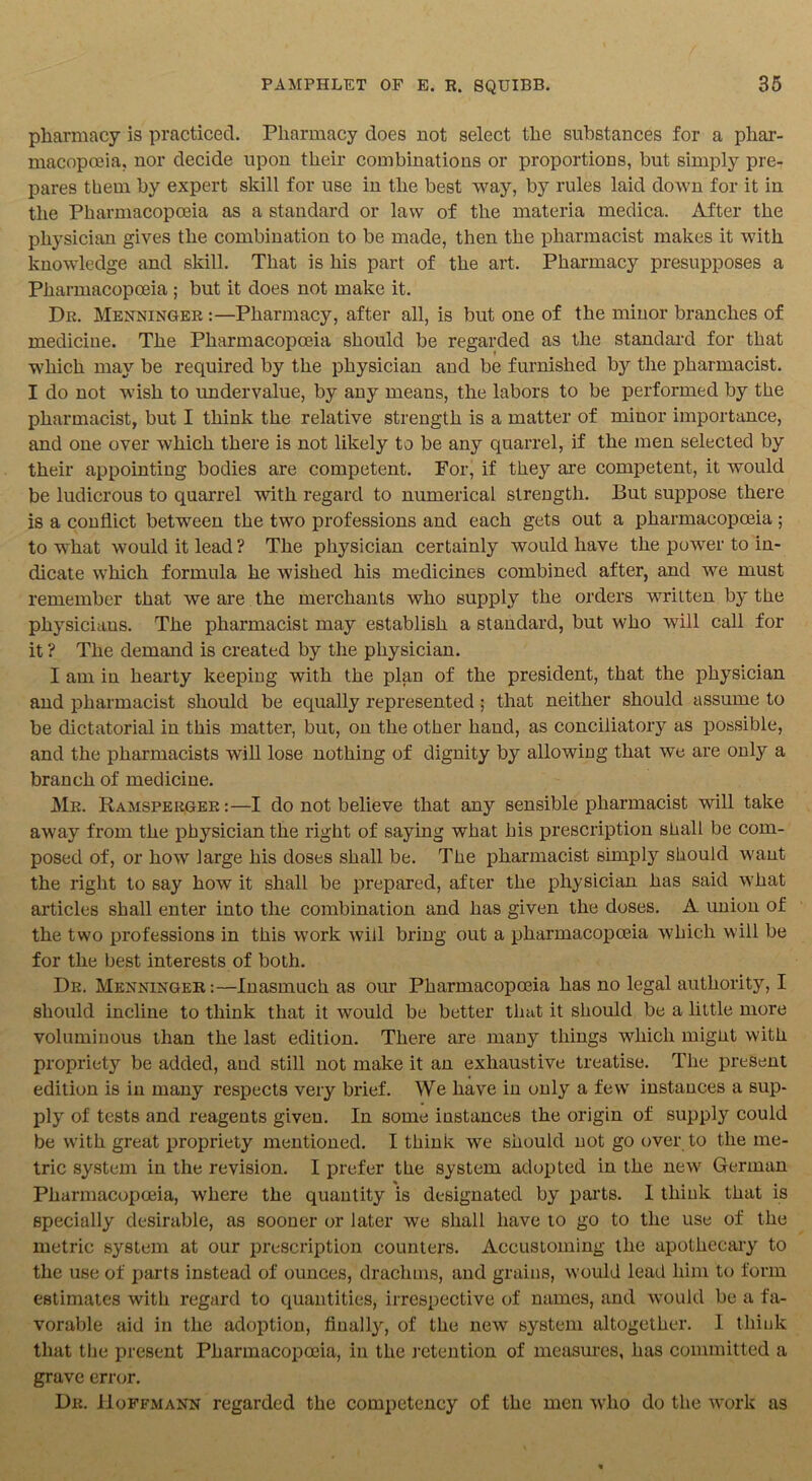 pharmacy is practiced. Pharmacy does not select the substances for a phar- macopoeia. nor decide upon their combinations or proportions, but simply pre- pares them by expert skill for use in the best way, by rules laid down for it in the Pharmacopoeia as a standard or law of the materia medica. After the physician gives the combination to be made, then the pharmacist makes it with knowledge and skill. That is his part of the art. Pharmacy presupposes a Pharmacopoeia ; but it does not make it. Dr. Menninger :—Pharmacy, after all, is but one of the minor branches of medicine. The Pharmacopoeia should be regarded as the standard for that which may be required by the physician and be furnished by the pharmacist. I do not wish to undervalue, by any means, the labors to be performed by the pharmacist, but I think the relative strength is a matter of miuor importance, and one over which there is not likely to be any quarrel, if the men selected by their appointing bodies are competent. For, if they are competent, it would be ludicrous to quarrel with regard to numerical strength. But suppose there is a conflict between the two professions and each gets out a pharmacopoeia ; to what would it lead ? The physician certainly would have the power to in- dicate which formula he wished his medicines combined after, and we must remember that we are the merchants who supply the orders written by the physicians. The pharmacist may establish a standard, but who will call for it ? The demand is created by the physician. I am in hearty keeping with the plan of the president, that the physician and pharmacist should be equally represented; that neither should assume to be dictatorial in this matter, but, on the other hand, as conciliatory as possible, and the pharmacists will lose nothing of dignity by allowing that we are only a branch of medicine. Mr. Ramsperger :—I do not believe that any sensible pharmacist will take away from the physician the right of saying what his prescription shall be com- posed of, or how large his doses shall be. The pharmacist simply should want the right to say how it shall be prepared, after the physician has said what articles shall enter into the combination and has given the doses. A union of the two professions in this work will bring out a pharmacopoeia which will be for the best interests of both. Dr. Menninger :—Inasmuch as our Pharmacopoeia has no legal authority, I should incline to think that it would be better that it should be a little more voluminous than the last edition. There are many things which might with propriety be added, and still not make it an exhaustive treatise. The present edition is in many respects very brief. We have in only a few instances a sup- ply of tests and reagents given. In some instances the origin of supply could be with great propriety mentioned. I think we should not go over to the me- tric system in the revision. I prefer the system adopted in the new German Pharmacopoeia, where the quantity is designated by parts. 1 think that is specially desirable, as sooner or later we shall have to go to the use of the metric system at our prescription counters. Accustoming the apothecary to the use of parts instead of ounces, drachms, and grains, would lead him to form estimates with regard to quantities, irrespective of names, and would be a fa- vorable aid in the adoption, fiualty, of the new system altogether. I think that the present Pharmacopoeia, in the retention of measures, has committed a grave error. Dr. Hoffmann regarded the competency of the men who do the work as