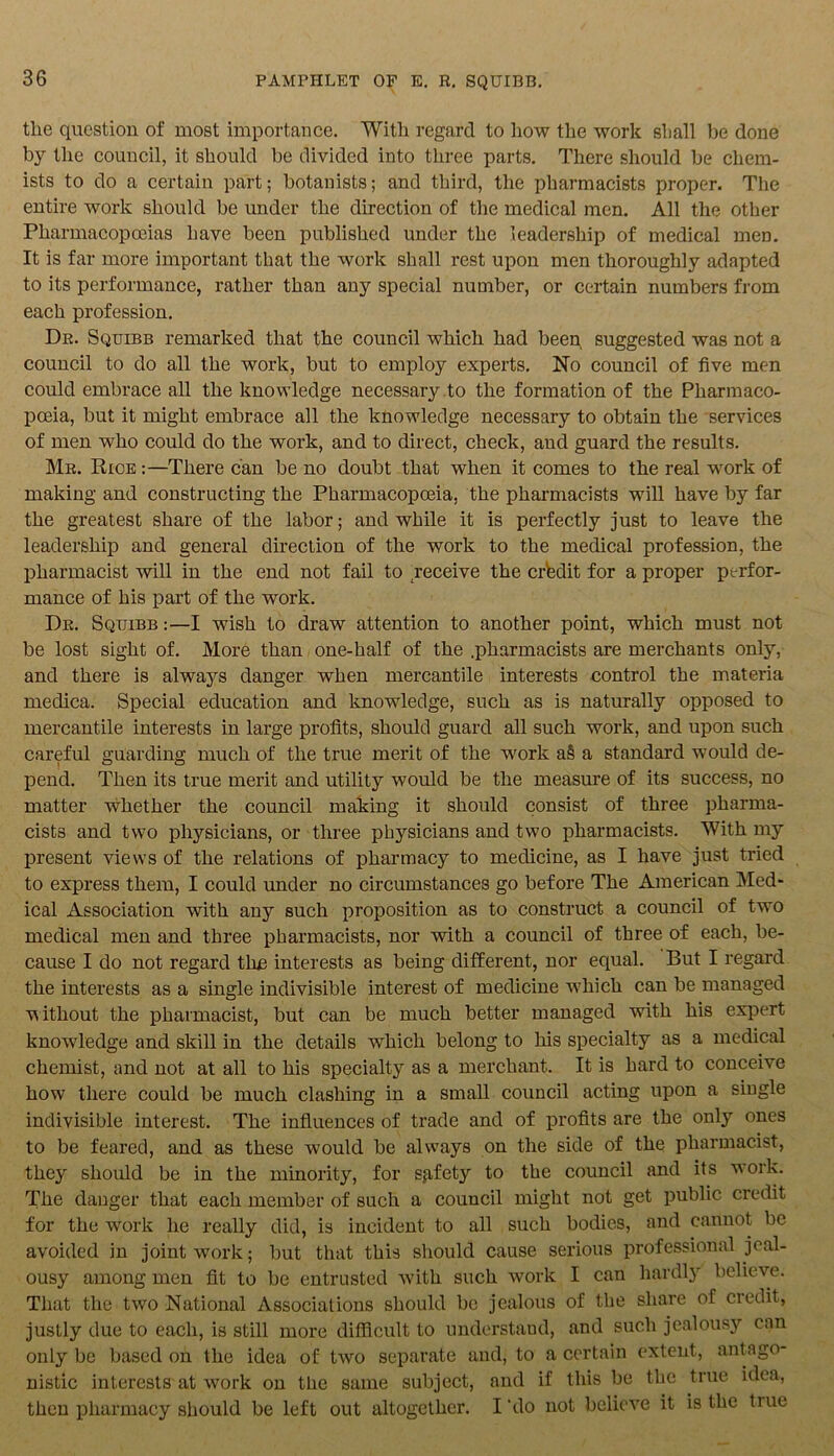 the question of most importance. With regard to how the work shall be done by the council, it should be divided into three parts. There should be chem- ists to do a certain part; botanists; and third, the pharmacists proper. The entire work should be under the direction of the medical men. All the other Pharmacopoeias have been published under the leadership of medical men. It is far more important that the work shall rest upon men thoroughly adapted to its performance, rather than any special number, or certain numbers from each profession. Dr. Squibb remarked that the council which had been suggested was not a council to do all the work, but to employ experts. No council of five men could embrace all the knowledge necessary to the formation of the Pharmaco- poeia, but it might embrace all the knowledge necessary to obtain the services of men who could do the work, and to direct, check, and guard the results. Mr. Rice :—There can be no doubt that when it comes to the real work of making and constructing the Pharmacopoeia, the pharmacists will have by far the greatest share of the labor; and while it is perfectly just to leave the leadership and general direction of the work to the medical profession, the pharmacist will in the end not fail to receive the credit for a proper perfor- mance of his part of the work. Dr. Squibb :—I wish to draw attention to another point, which must not be lost sight of. More than one-half of the .pharmacists are merchants only, and there is always danger when mercantile interests control the materia medica. Special education and knowledge, such as is naturally opposed to mercantile interests in large profits, should guard all such work, and upon such careful guarding much of the true merit of the wrork a§ a standard would de- pend. Then its true merit and utility would be the measure of its success, no matter whether the council making it should consist of three pharma- cists and two physicians, or three physicians and two pharmacists. With my present views of the relations of pharmacy to medicine, as I have just tried to express them, I could under no circumstances go before The American Med- ical Association with any such proposition as to construct a council of two medical men and three pharmacists, nor with a council of three of each, be- cause I do not regard the interests as being different, nor equal. But I regard the interests as a single indivisible interest of medicine wThich can be managed without the pharmacist, but can be much better managed with his expert knowledge and skill in the details which belong to his specialty as a medical chemist, and not at all to his specialty as a merchant. It is hard to conceive how there could be much clashing in a small council acting upon a single indivisible interest. The influences of trade and of profits are the only ones to be feared, and as these would be always on the side of the pharmacist, they should be in the minority, for sgfety to the council and its work. The danger that each member of such a council might not get public credit for the work he really did, is incident to all such bodies, and cannot be avoided in joint work; but that this should cause serious professional jeal- ousy among men fit to be entrusted with such work I can hardly believe. That the two National Associations should be jealous of the share of credit, justly due to each, is still more difficult to understand, and such jealousy can only be based on the idea of two separate and, to a certain extent, ant ago- nistic interests at work on the same subject, and if this be the true idea, then pharmacy should be left out altogether. I'do not believe it is the tiue