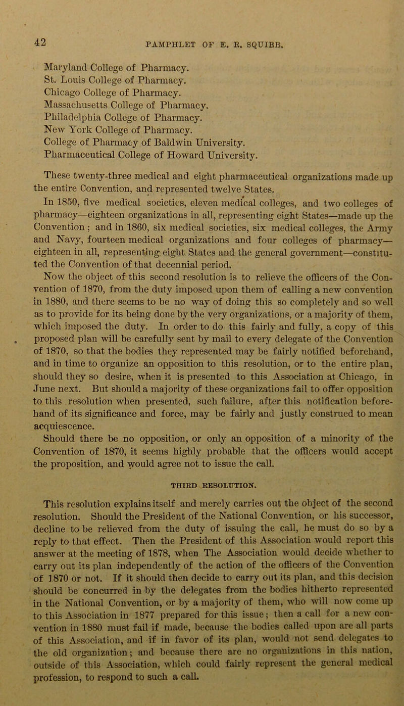 Maryland College of Pharmacy. St. Louis College of Pharmacy. Chicago College of Pharmacy. Massachusetts College of Pharmacy. Philadelphia College of Pharmacy. New York College of Pharmacy. College of Pharmacy of Baldwin University. Pharmaceutical College of Howard University. These twenty-three medical and eight pharmaceutical organizations made up the entire Convention, and represented twelve States. In 1850, five medical societies, eleven medical colleges, and two colleges of pharmacy—eighteen organizations in all, representing eight States—made up the Convention ; and in 1860, six medical societies, six medical colleges, the Army and Navy, fourteen medical organizations and four colleges of pharmacy— eighteen in all, representing eight States and the general government—constitu- ted the Convention of that decennial period. Now the object of this second resolution is to relieve the officers of the Con- vention of 1870, from the duty imposed upon them of calling a new convention in 1880, and there seems to be no way of doing this so completely and so well as to provide for its being done by the very organizations, or a majority of them, which imposed the duty. In order to do this fairly and fully, a copy of this proposed plan will be carefully sent by mail to every delegate of the Convention of 1870, so that the bodies they represented may be fairly notified beforehand, and in time to organize an opposition to this resolution, or to the entire plan, should they so desire, when it is presented to this Association at Chicago, in June next. But should a majority of these organizations fail to offer opposition to this resolution when presented, such failure, after this notification before- hand of its significance and force, may be fairly and justly construed to mean acquiescence. Should there be no opposition, or only an opposition of a minority of the Convention of 1870, it seems highly probable that the officers would accept the proposition, and would agree not to issue the call. THIRD RESOLUTION. This resolution explains itself and merely carries out the object of the second resolution. Should the President of the National Convention, or his successor, decline to be relieved from the duty of issuing the call, he must do so by a reply to that effect. Then the President of this Association would report this answer at the meeting of 1878, when The Association would decide whether to carry out its plan independently of the action of the officers of the Convention of 1870 or not. If it should then decide to carry out its plan, and this decision should be concurred in by the delegates from the bodies hitherto represented in the National Convention, or by a majority of them, who will now come up to this Association in 1877 prepared for this issue; then a call for a new con- vention in 1880 must fail if made, because the bodies called upon are all parts of this Association, and if in favor of its plan, would not send delegates to the old organization; and because there are no organizations in this nation, outside of this Association, which could fairly represent the general medical profession, to respond to such a call.