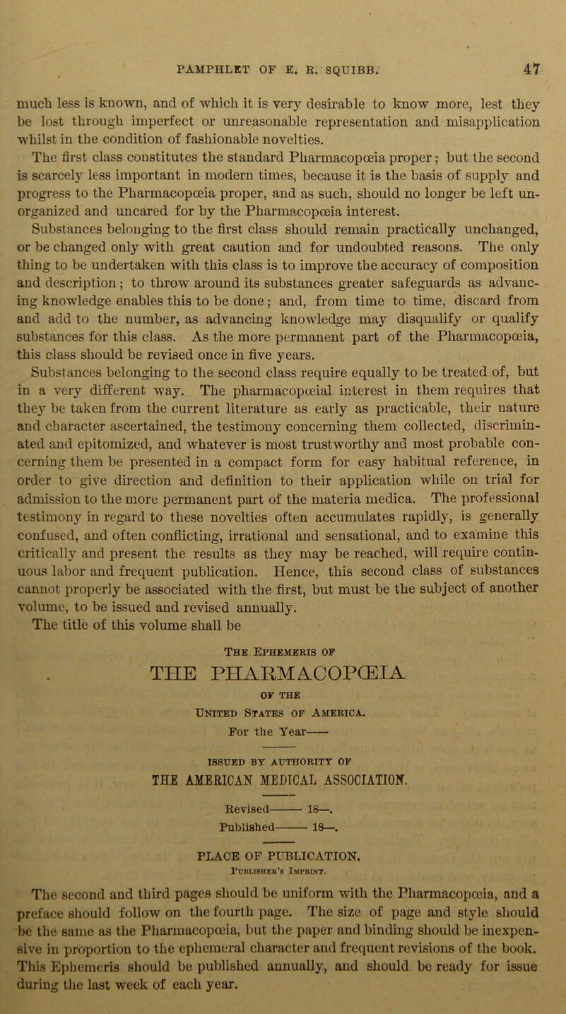 much less is known, and of which it is very desirable to know more, lest they be lost through imperfect or unreasonable representation and misapplication whilst in the condition of fashionable novelties. The first class constitutes the standard Pharmacopoeia proper; but the second is scarcely less important in modern times, because it is the basis of supply and progress to the Pharmacopoeia proper, and as such, should no longer be left un- organized and uncared for by the Pharmacopoeia interest. Substances belonging to the first class should remain practically unchanged, or be changed only with great caution and for undoubted reasons. The only thing to be undertaken with this class is to improve the accuracy of composition and description; to throw around its substances greater safeguards as advanc- ing knowledge enables this to be done; and, from time to time, discard from and add to the number, as advancing knowledge may disqualify or qualify substances for this class. As the more permanent part of the Pharmacopoeia, this class should be revised once in five years. Substances belonging to the second class require equally to be treated of, but in a very different way. The pharmacopoeial interest in them requires that they be taken from the current literature as early as practicable, their nature and character ascertained, the testimony concerning them collected, discrimin- ated and epitomized, and whatever is most trustworthy and most probable con- cerning them be presented in a compact form for easy habitual reference, in order to give direction and definition to their application while on trial for admission to the more permanent part of the materia medica. The professional testimony in regard to these novelties often accumulates rapidly, is generally confused, and often conflicting, irrational and sensational, and to examine this critically and present the results as they may be reached, will require contin- uous labor and frequent publication. Hence, this second class of substances cannot properly be associated with the first, but must be the subject of another volume, to be issued and revised annually. The title of this volume shall be The Ephemeris of THE PHARMACOPOEIA OF THE United States of America. For the Year ISSUED BY AUTHORITY OF THE AMERICAN MEDICAL ASSOCIATION. Revised 18—. Published 18—. PLACE OF PUBLICATION. Puiilisheb’b Imprint. The second and third pages should be uniform with the Pharmacopoeia, and a preface should follow on the fourth page. The size of page and style should be the same as the Pharmacopoeia, but the paper and binding should be inexpen- sive in proportion to the ephemeral character and frequent revisions of the book. Tliis Ephemeris should be published annually, and should be ready for issue during the last week of each year.