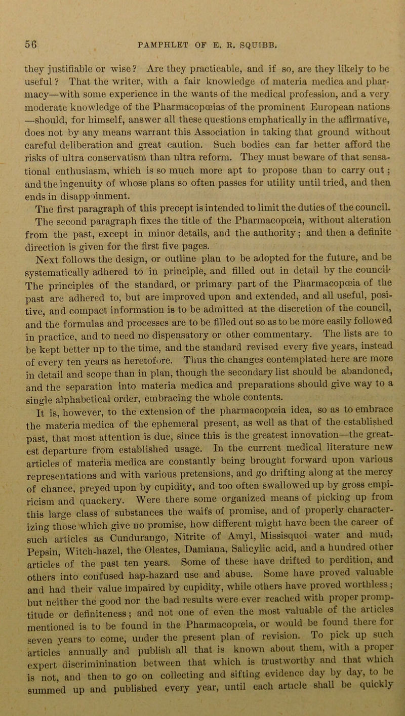 they justifiable or wise? Are they practicable, and if so, are they likely to be useful ? That the writer, with a fair knowledge of materia medica and phar- macy—with some experience in the wants of the medical profession, and a very moderate knowledge of the Pharmacopoeias of the prominent European nations —should, for himself, answer all these questions emphatically in the affirmative, does not by any means warrant this Association in taking that ground without careful deliberation and great caution. Such bodies can far better afford the risks of ultra conservatism than idtra reform. They must beware of that sensa- tional enthusiasm, which is so much more apt to propose than to carry out ; and the ingenuity of whose plans so often passes for utility until tried, and then ends in disapp unment. The first paragraph of this precept is intended to limit the duties of the council. The second paragraph fixes the title of the Pharmacopoeia, without alteration from the past, except in minor details, and the authority; and then a definite direction is given for the first five pages. Next follows the design, or outline plan to be adopted for the future, and be systematically adhered to in principle, and filled out in detail by the council- The principles of the standard, or primary part of the Pharmacopoeia of the past are adhered to, but are improved upon and extended, and all useful, posi- tive, and compact information is to be admitted at the discretion of the council, and the formulas and processes are to be filled out so as to be more easily followed in practice, and to need no dispensatory or other commentary. The lists are to be kept better up to the time, and the standard revised every five years, instead of every ten years as heretofore. Thus the changes contemplated here are more in detail and scope than in plan, though the secondary list should be abandoned, and the separation into materia medica and preparations should give way to a single alphabetical order, embracing the whole contents. It is, however, to the extension of the pharmacopoeia idea, so as to embrace the materia medica of the ephemeral present, as well as that of the established past, that most attention is due, since this is the greatest innovation—the great- est departure from established usage. In the current medical literature new articles of materia medica are constantly being brought forward upon various representations and with various pretensions, and go drifting along at the mercy of chance, preyed upon by cupidity, and too often swallowed up by gross empi- ricism and quackery. Were there some organized means of picking up from this large class of substances the waifs of promise, and of properly charactei- izing those which give no promise, how different might have been the career of such articles as Cundurango, Nitrite of Amyl, Missisquoi water and mud, Pepsin, Witch-hazel, the Oleates, Damiana, Salicylic acid, and a hundred other articles of the past ten years. Some of these have drifted to perdition, and others into confused hap-hazard use and abuse. Some have proved valuable and had their value impaired by cupidity, while others have proved worthless ; but neither the good nor the bad results were ever reached with proper promp- titude or definiteness; and not one of even the most valuable of the articles mentioned is to be found in the Pharmacopoeia, or would be found there for seven years to come, under the present plau of revision. To pick up such articles annually and publish all that is known about them, with a proper expert discriminination between that which is trustworthy and that which is not, and then to go on collecting and sifting evidence day by day, to be summed up and published every year, until each article shall be quickly