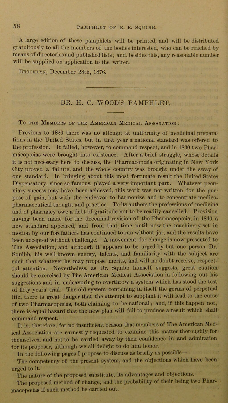 A large edition of these pamphlets will be printed, and will be distributed gratuitously to all the members of the bodies interested, who can be reached by means of directories and published lists; and, besides this, any reasonable number will be supplied on application to the writer. Brooklyn, December 28th, 1876. DR. H. C. WOOD’S PAMPHLET. To the Members of the American Medical Association: Previous to 1820 there was no attempt at uniformity of medicinal prepara- tions in the United States, but in that year a national standard was offered to the profession. It failed, however, to command respect, and in 1830 two Phar- macopoeias were brought into existence. After a brief struggle, whose details it is not necessary here to discuss, the Pharmacopoeia originating in New York City proved a failure, and the whole country was brought under the sway of one standard. In bringing about this most fortunate result the United States Dispensatory, since so famous, played a very important part. Whatever pecu- niary success may have been achieved, this work was not written for the pur- pose of gain, but with the endeavor to harmonize and to concentrate medico- pharmaceutical thought and practice. To its authors the professions of medicine and of pharmacy owe a debt of gratitude not to be readily cancelled. Provision having been made for the decennial revision of the Pharmacopoeia, in 1840 a new standard appeared, and from that time uutil now the machinery set in motion by our forefathers has continued to run without jar, and the results have been accepted without challenge. A movement for change is now presented to The Association, and although it appears to be urged by but one person, Dr. Squibb, his well-known energy, talents, and familiarity with the subject are such that whatever he may propose merits, and will no doubt, receive, respect- ful attention. Nevertheless, as Dr. Squibb himself suggests, great caution should be exercised by The American Medical Association in following out his suggestions and in endeavoring to overthrow a system which has stood the test of fifty years’ trial. The old system containing in itself the germs of perpetual life, tLere is great danger that the attempt to supplant it will lead to the curse of two Pharmacopoeias, both claiming to be national; aud, if this happen not, there is equal hazard that the new plan will fail to produce a result which shall command respect. It is, therefore, for no insufficient reason that members of The American Med- ical Association are earnestly requested to examine this matter thoroughly for themselves, and not to be carried away by their confidence in and admiration for its proposer, although we all delight to do him honor. In the following pages I propose to discuss as briefly as possible— The competency of the present system, and the objections which have been urged to it. The nature of the proposed substitute, its advantages and objections. The proposed method of change, and the probability of their being two Phar- macopoeias if such method be carried out.