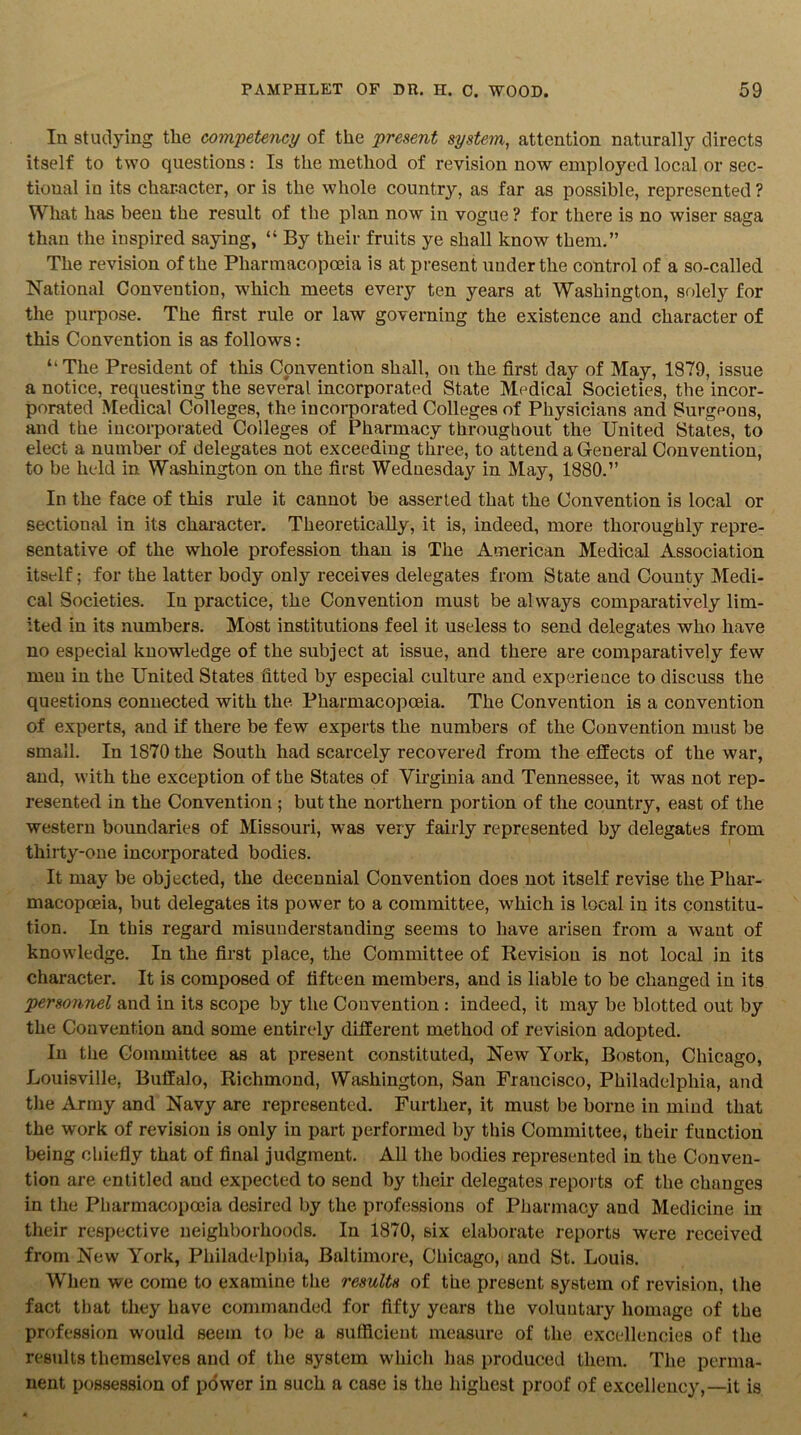 In studying tlie competency of the present system, attention naturally directs itself to two questions: Is the method of revision now employed local or sec- tional in its character, or is the whole country, as far as possible, represented ? What has been the result of the plan now in vogue ? for there is no wiser saga than the inspired saying, “ By their fruits ye shall know them.” The revision of the Pharmacopoeia is at present under the control of a so-called National Convention, which meets every ten years at Washington, solely for the purpose. The first rule or law governing the existence and character of this Convention is as follows: “The President of this Convention shall, on the first day of May, 1879, issue a notice, requesting the several incorporated State Medical Societies, the incor- porated Medical Colleges, the incorporated Colleges of Physicians and Surgeons, and the incorporated Colleges of Pharmacy throughout the United States, to elect a number of delegates not exceeding three, to attend a General Convention, to be held in Washington on the first Wednesday in May, 1880.” In the face of this rule it cannot be asserted that the Convention is local or sectional in its character. Theoretically, it is, indeed, more thoroughly repre- sentative of the whole profession than is The American Medical Association itself; for the latter body only receives delegates from State and County Medi- cal Societies. In practice, the Convention must be always comparatively lim- ited in its numbers. Most institutions feel it useless to send delegates who have no especial knowledge of the subject at issue, and there are comparatively few men in the United States fitted by especial culture and experience to discuss the questions connected with the Pharmacopoeia. The Convention is a convention of experts, and if there be few experts the numbers of the Convention must be small. In 1870 the South had scarcely recovered from the effects of the war, and, with the exception of the States of Virginia and Tennessee, it was not rep- resented in the Convention ; but the northern portion of the country, east of the western boundaries of Missouri, was very fairly represented by delegates from thirty-one incorporated bodies. It may be objected, the decennial Convention does not itself revise the Phar- macopoeia, but delegates its power to a committee, which is local in its constitu- tion. In this regard misunderstanding seems to have arisen from a want of knowdedge. In the first place, the Committee of Revision is not local in its character. It is composed of fifteen members, and is liable to be changed in its personnel and in its scope by the Convention : indeed, it may be blotted out by the Convention and some entirely different method of revision adopted. In the Committee as at present constituted, New York, Boston, Chicago, Louisville, Buffalo, Richmond, Washington, San Francisco, Philadelphia, and the Army and Navy are represented. Further, it must be borne in mind that the work of revision is only in part performed by this Committee, their function being chiefly that of final judgment. All the bodies represented in the Conven- tion are entitled and expected to send by their delegates reports of the changes in the Pharmacopoeia desired by the professions of Pharmacy and Medicine in their respective neighborhoods. In 1870, six elaborate reports were received from New York, Philadelphia, Baltimore, Chicago, and St. Louis. When we come to examine the results of the present system of revision, the fact that they have commanded for fifty years the voluntary homage of the profession would seem to be a sufficient measure of the excellencies of the results themselves and of the system which has produced them. The perma- nent possession of power in such a case is the highest proof of excellency,—it is