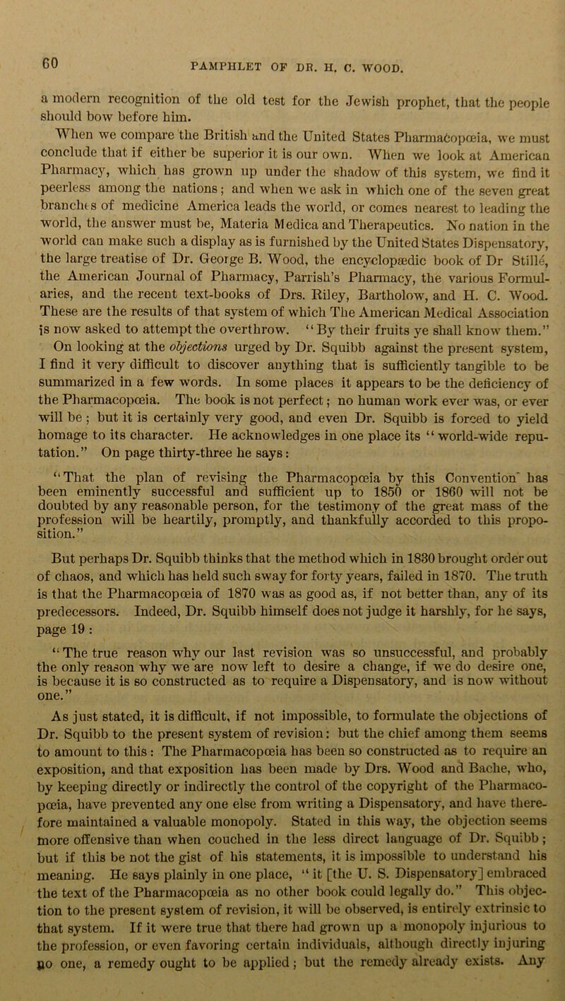 a modern recognition of the old test for the Jewish prophet, that the people should bow before him. When we compare the British and the United States Pharmacopoeia, we must conclude that if either be superior it is our own. When we look at American Pharmacy, which has grown up under the shadow of this system, we find it peerless among the nations; and when we ask in which one of the seven great branches of medicine America leads the world, or comes nearest to leading the world, the answer must be, Materia Medica and Therapeutics. No nation in the world can make such a display as is furnished by the United States Dispensatory, the large treatise of Dr. George B. Wood, the encyclopasdic book of Dr Stille, the American Journal of Pharmacy, Parrish’s Pharmacy, the various Formul- aries, and the recent text-books of Drs. Biley, Bartholow, and H. C. Wood. These are the results of that system of which The American Medical Association is now asked to attempt the overthrow. “By their fruits ye shall know them.” On looking at the objections urged by Dr. Squibb against the present system, I find it very difficult to discover anything that is sufficiently tangible to be summarized in a few words. In some places it appears to be the deficiency of the Pharmacopoeia. The book is not perfect; no human work ever was, or ever will be ; but it is certainly very good, and even Dr. Squibb is forced to yield homage to its character. He acknowledges in one place its “ world-wide repu- tation.” On page thirty-three he says: “That the plan of revising the Pharmacopoeia by this Convention' has been eminently successful and sufficient up to 1850 or 1860 will not be doubted by any reasonable person, for the testimony of the great mass of the profession will be heartily, promptly, and thankfully accorded to this propo- sition.” But perhaps Dr. Squibb thinks that the method which in 1880 brought order out of chaos, and which has held such sway for forty years, failed in 1870. The truth is that the Pharmacopoeia of 1870 was as good as, if not better than, any of its predecessors. Indeed, Dr. Squibb himself does not judge it harshly, for he says, page 19 : “The true reason wdij^ our last revision was so unsuccessful, and probably the only reason why we are now left to desire a change, if we do desire one, is because it is so constructed as to require a Dispensatory, and is now wdthout one.” As just stated, it is difficult, if not impossible, to formulate the objections of Dr. Squibb to the present system of revision: but the chief among them seems to amount to this : The Pharmacopoeia has been so constructed as to require an exposition, and that exposition has been made by Drs. Wood and Bache, who, by keeping directly or indirectly the control of the copjrright of the Pharmaco- poeia, have prevented any one else from writing a Dispensatory, and have there- fore maintained a valuable monopoly. Stated in this way, the objection seems more offensive than when couched in the less direct lauguage of Dr. Squibb; but if this be not the gist of his statements, it is impossible to understand his meaning. He says plainly in one place, “ it [the U. S. Dispensatory] embraced the text of the Pharmacopoeia as no other book could legally do.” This objec- tion to the present system of revision, it will be observed, is entirely extrinsic to that system. If it were true that there had grown up a monopoly injurious to the profession, or even favoring certain individuals, although directly injuring jao one, a remedy ought to be applied; but the remedy already exists. Any